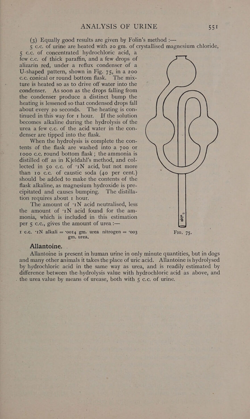 (3) Equally good results are given by Folin’s method :— 5 c.c. of urine are heated with 20 gm. of crystallised magnesium chloride, 5 c.c. of concentrated hydrochloric acid, a few c.c. of thick paraffin, and a few drops of alizarin red, under a reflux condenser of a U-shaped pattern, shown in Fig. 75, in a 200 c.c. conical or round bottom flask. The mix- ture is heated so as to drive off water into the condenser. As soon as the drops falling from the condenser produce a distinct bump the » heating is lessened so that condensed drops fall about every 20 seconds. ‘The heating is con- tinued in this way for r hour. If the solution becomes alkaline during the hydrolysis of the urea a few c.c. of the acid water in the con- denser are tipped into the flask. When the hydrolysis is complete the con- tents of the flask are washed into a 700 or 1000 c.c. round bottom flask ; the ammonia is distilled off as in Kjeldahl’s method, and col- lected in 50 c.c. of ‘1N acid, but not more than 10 c.c. of caustic soda (40 per cent.) should be added to make the contents of the flask alkaline, as magnesium hydroxide is pre- cipitated and causes bumping. ‘The distilla- tion requires about 1 hour. The amount of ‘1N acid neutralised, less the amount of ‘tN acid found for the am- monia, which is included in this estimation per 5 c.c., gives the amount of urea :— I c.c. ‘IN alkali = ‘oor4 gm. urea nitrogen = ‘003 Fic. 75. gm. urea, Allantoine. . Allantoine is present in human urine in only minute quantities, but in dogs and many other animals it takes the place of uric acid. Allantoine is hydrolysed by hydrochloric acid in the same way as urea, and is readily estimated by difference between the hydrolysis value with hydrochloric acid as above, and . the urea value by means of urease, both with 5 c.c. of urine.