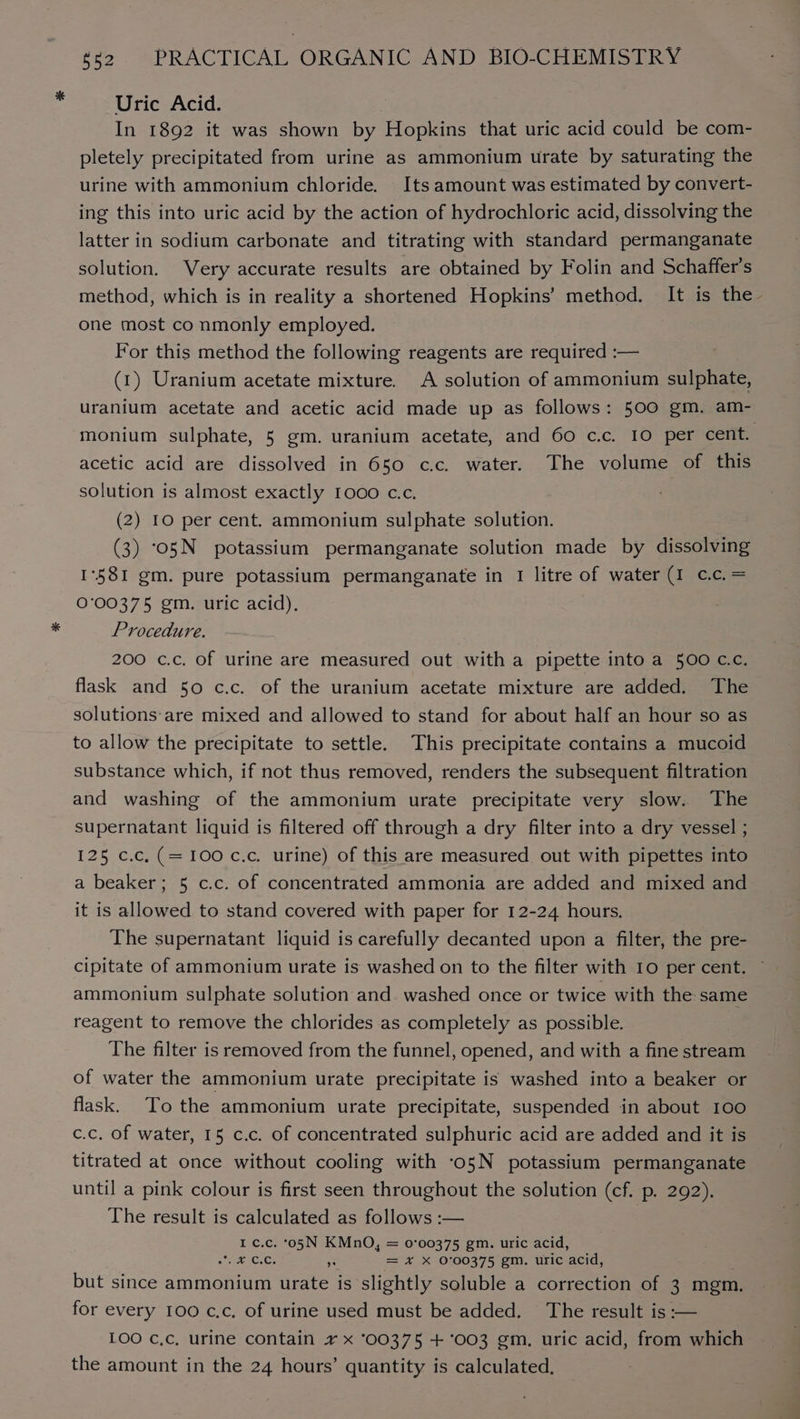 Uric Acid. In 1892 it was shown by Hopkins that uric acid could be com- pletely precipitated from urine as ammonium urate by saturating the urine with ammonium chloride. Its amount was estimated by convert- ing this into uric acid by the action of hydrochloric acid, dissolving the latter in sodium carbonate and titrating with standard permanganate solution. Very accurate results are obtained by Folin and Schaffer's one most co nmonly employed. For this method the following reagents are required :— (1) Uranium acetate mixture. A solution of ammonium sulphate, monium sulphate, 5 gm. uranium acetate, and 60 c.c. 10 per cent. acetic acid are dissolved in 650 c.c. water. The volume of this solution is almost exactly 1000 c.c. (2) IO per cent. ammonium sulphate solution. (3) ‘o5N potassium permanganate solution made by dissolving 1°58I1 gm. pure potassium permanganate in 1 litre of water (1 cc. = 0°00375 gm. uric acid). Procedure. 200 c.c. of urine are measured out with a pipette into a 500 cc. flask and 50 c.c. of the uranium acetate mixture are added. The solutions:are mixed and allowed to stand for about half an hour so as to allow the precipitate to settle. This precipitate contains a mucoid and washing of the ammonium urate precipitate very slow. The supernatant liquid is filtered off through a dry filter into a dry vessel ; 125 c.c.(=100 c.c. urine) of this are measured out with pipettes into a beaker; 5 c.c. of concentrated ammonia are added and mixed and it is allowed to stand covered with paper for 12-24 hours. The supernatant liquid is carefully decanted upon a filter, the pre- cipitate of ammonium urate is washed on to the filter with 10 per cent. ammonium sulphate solution and. washed once or twice with the same reagent to remove the chlorides as completely as possible. The filter is removed from the funnel, opened, and with a fine stream of water the ammonium urate precipitate is washed into a beaker or flask. To the ammonium urate precipitate, suspended in about 100 c.c. of water, 15 c.c. of concentrated sulphuric acid are added and it is titrated at once without cooling with ‘o5N potassium permanganate until a pink colour is first seen throughout the solution (cf. p. 292). The result is calculated as follows :— I c.c. °05N KMnO, = 0°00375 gm. uric acid, oe atop R = x X 0°00375 gm. uric ‘acid, but since ammonium urate is slightly soluble a correction of 3 mem. for every 100 c.c, of urine used must be added. The result is :— the amount in the 24 hours’ quantity is calculated.