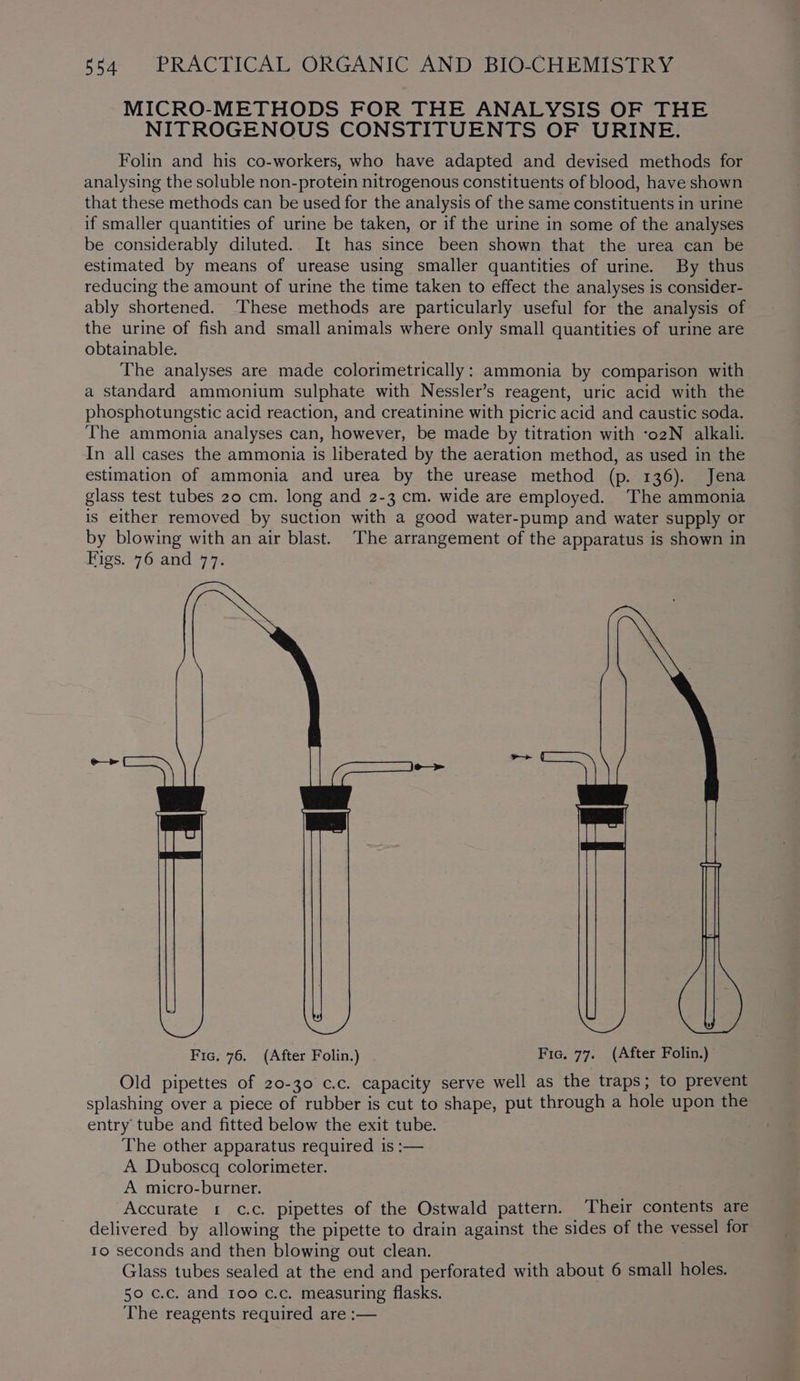MICRO-METHODS FOR THE ANALYSIS OF THE NITROGENOUS CONSTITUENTS OF URINE. Folin and his co-workers, who have adapted and devised methods for analysing the soluble non-protein nitrogenous constituents of blood, have shown that these methods can be used for the analysis of the same constituents in urine if smaller quantities of urine be taken, or if the urine in some of the analyses be considerably diluted. It has since been shown that the urea can be estimated by means of urease using smaller quantities of urine. By thus reducing the amount of urine the time taken to effect the analyses is consider- ably shortened. ‘These methods are particularly useful for the analysis of the urine of fish and small animals where only small quantities of urine are obtainable. The analyses are made colorimetrically: ammonia by comparison with a standard ammonium sulphate with Nessler’s reagent, uric acid with the phosphotungstic acid reaction, and creatinine with picric acid and caustic soda. The ammonia analyses can, however, be made by titration with -o2N alkali. In all cases the ammonia is liberated by the aeration method, as used in the estimation of ammonia and urea by the urease method (p. 136). Jena glass test tubes 20 cm. long and 2-3 cm. wide are employed. The ammonia is either removed by suction with a good water-pump and water supply or by blowing with an air blast. The arrangement of the apparatus is shown in Figs. 76 and 77. Fic, 76. (After Folin.) Fic. 77. (After Folin.) Old pipettes of 20-30 c.c. capacity serve well as the traps; to prevent splashing over a piece of rubber is cut to shape, put through a hole upon the entry tube and fitted below the exit tube. The other apparatus required is :— A Duboscq colorimeter. A micro-burner. Accurate 1 c.c. pipettes of the Ostwald pattern. Their contents are delivered by allowing the pipette to drain against the sides of the vessel for to seconds and then blowing out clean. Glass tubes sealed at the end and perforated with about 6 small holes. 50 c.c. and Ioo c.c. measuring flasks. The reagents required are :—