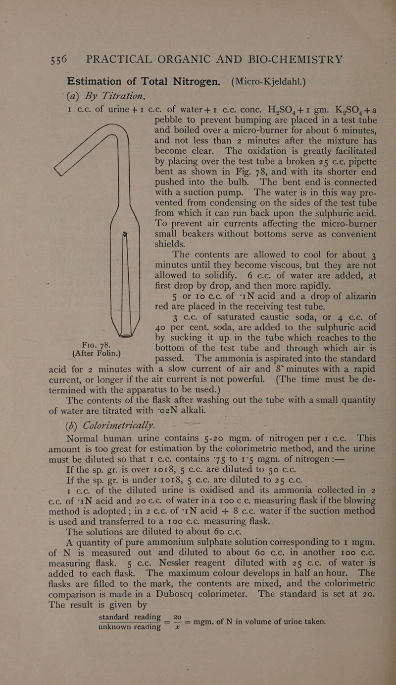 Estimation of Total Nitrogen. (Micro-Kjeldahl.) (a) By Titration. I c.c. of urine +1 cc. of water+1 c.c. conc. H,SO,+1 gm. K,SO,+a pebble to prevent bumping are placed 3 in a teat tube and boiled over a micro-burner for about 6 minutes, and not less than 2 minutes after the mixture has become clear. The oxidation is greatly facilitated by placing over the test tube a broken 25 c.c. pipette bent as shown in Fig. 78, and with its shorter end pushed into the bulb. The bent end is connected with a suction pump. ‘The water is in this way pre- vented from condensing on the sides of the test tube from which it can run back upon the sulphuric acid. To prevent air currents affecting the micro-burner small beakers without bottoms serve as convenient shields. The contents are allowed to cool for about 3 minutes until they become viscous, but they are not allowed. to solidify. 6 c.c. of water are added, at first drop by drop, and then more rapidly. 5 or to c.c. of ‘tN acid and a drop of alizarin red are placed in the receiving test tube. , 3 c.c. of saturated caustic soda, or 4 c.c. of 40 per cent. soda, are added to the sulphuric acid by sucking it up in the tube which reaches to the bottom of the test tube and through which air is passed. The ammonia is aspirated into the standard acid for 2 minutes with a slow current of air and 8 minutes with a rapid current, or longer if the air current is not powerful. (The time must be de- termined with the apparatus to be used.) The contents of the flask after washing out the tube with a small hance of water are titrated with ‘o2N alkali. (0) Colorimetrically. Normal human urine contains 5-20 mgm. of nitrogen per1c.c. This amount is too great for estimation by the colorimetric method, and the urine must be diluted so that 1 c.c. contains *75 to 1°5 mgm. of nitrogen :— If the sp. gr. is over 1018, 5 c.c. are diluted to 50 c.c. If the sp. gr. is under 1018, 5 c.c. are diluted to 25 c.c. 1 c.c. of the diluted urine is oxidised and its ammonia collected.in 2 c.c. of ‘1N acid and 20¢c.c. of water ina 100 c.c. measuring flask if the blowing method is adopted ; in 2 c.c. of ‘rN acid + 8 c.c. water if the suction method is used and transferred to a roo c.c. measuring flask. The solutions are diluted to about 60 c.c. A quantity of pure ammonium sulphate solution corresponding to 1 mgm. of N is measured out and diluted to about 60 c.c. in another too c.c. measuring flask. 5 c.c. Nessler reagent diluted with 25 c.c. of water is added to each flask. The maximum colour develops in half anhour. The flasks are filled to the mark, the contents are mixed, and the colorimetric comparison is made in a Duboscq colorimeter. The standard is set at 20. The result is given by standard reading 20 =. —- = — = mgm. of N in volume of urine taken. unknown reading ¥*