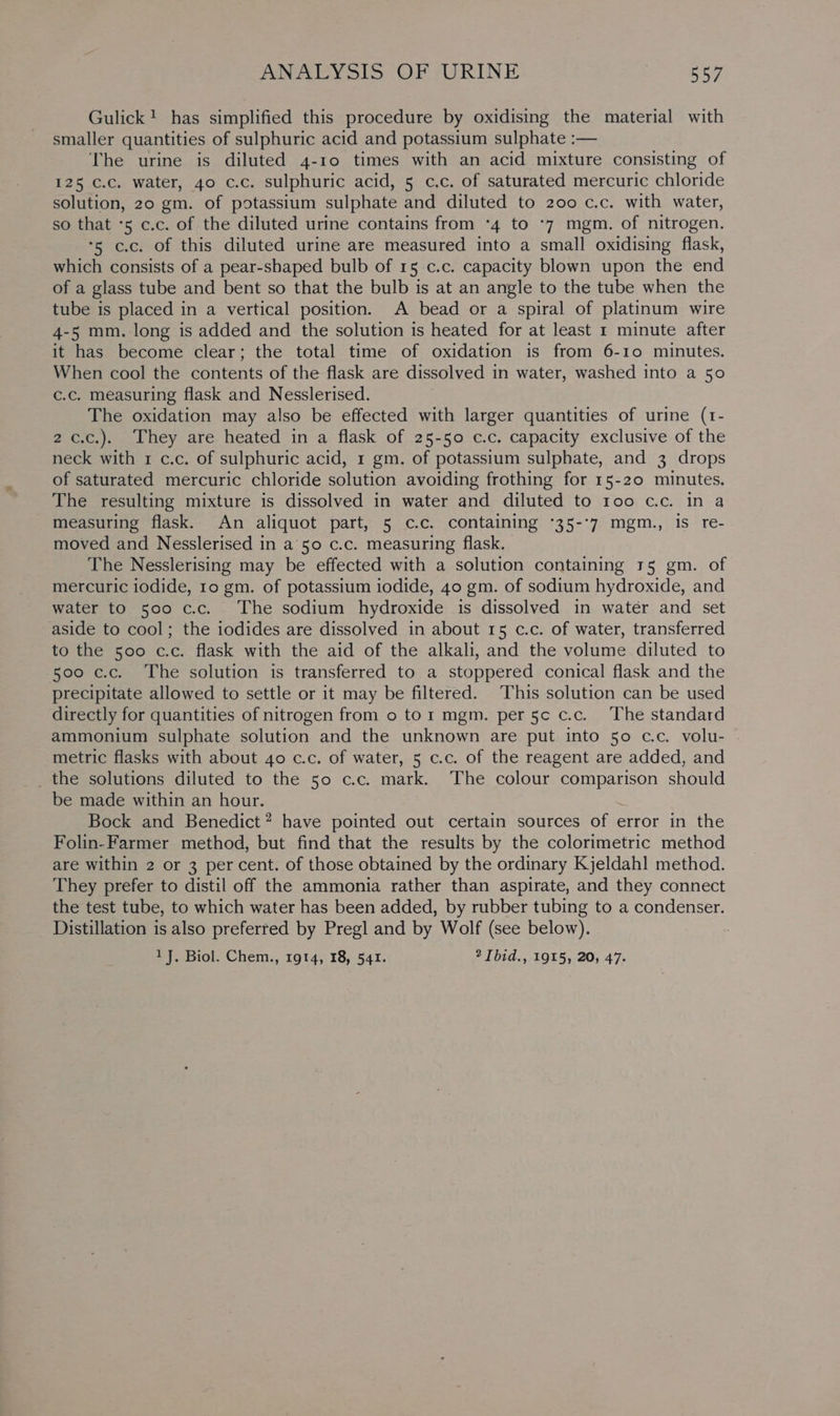 Gulick! has simplified this procedure by oxidising the material with smaller quantities of sulphuric acid and potassium sulphate :— The urine is diluted 4-10 times with an acid mixture consisting of 125 c.c. water, 40 c.c. sulphuric acid, 5 c.c. of saturated mercuric chloride solution, 20 gm. of potassium sulphate and diluted to 200 c.c. with water, so that -5 c.c. of the diluted urine contains from *4 to *7 mgm. of nitrogen. ‘5 c.c. of this diluted urine are measured into a small oxidising flask, which consists of a pear-shaped bulb of 15 c.c. capacity blown upon the end of a glass tube and bent so that the bulb is at an angle to the tube when the tube is placed in a vertical position. A bead or a spiral of platinum wire 4-5 mm. long is added and the solution is heated for at least 1 minute after it has become clear; the total time of oxidation is from 6-10 minutes. When cool the contents of the flask are dissolved in water, washed into a 50 c.c. measuring flask and Nesslerised. The oxidation may also be effected with larger quantities of urine (t- 2 c.c.). They are heated in a flask of 25-50 c.c. capacity exclusive of the neck with 1 c.c. of sulphuric acid, 1 gm. of potassium sulphate, and 3 drops of saturated mercuric chloride solution avoiding frothing for 15-20 minutes. The resulting mixture is dissolved in water and diluted to 100 cc. in a measuring flask. An aliquot part, 5 c.c. containing °35-°7 mgm., is re- moved and Nesslerised in a 50 c.c. measuring flask. | The Nesslerising may be effected with a solution containing 15 gm. of mercuric iodide, 10 gm. of potassium iodide, 40 gm. of sodium hydroxide, and water to 500 c.c. The sodium hydroxide is dissolved in water and set aside to cool; the iodides are dissolved in about 15 c.c. of water, transferred to the 500 c.c. flask with the aid of the alkali, and the volume diluted to 500 c.c. The solution is transferred to a stoppered conical flask and the precipitate allowed to settle or it may be filtered. This solution can be used directly for quantities of nitrogen from o tor mgm. per 5c c.c. The standard ammonium sulphate solution and the unknown are put into 50 c.c. volu- metric flasks with about 40 c.c. of water, 5 c.c. of the reagent are added, and _the solutions diluted to the 50 c.c. mark. The colour comparison should be made within an hour. Bock and Benedict? have pointed out certain sources of error in the Folin-Farmer method, but find that the results by the colorimetric method are within 2 or 3 per cent. of those obtained by the ordinary Kjeldahl method. They prefer to distil off the ammonia rather than aspirate, and they connect the test tube, to which water has been added, by rubber tubing to a condenser. Distillation is also preferred by Pregl and by Wolf (see below). 1J. Biol. Chem., 1914, 18, 541. 2 Tbid., 1915, 20, 47.