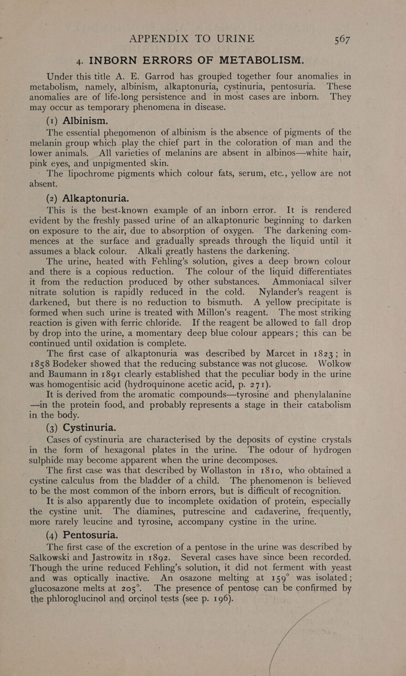 4. INBORN ERRORS OF METABOLISM. Under this title A. E. Garrod has grouped together four anomalies in metabolism, namely, albinism, alkaptonuria, cystinuria, pentosuria. These anomalies are of life-long persistence and in most cases are inborn. They may occur as temporary phenomena in disease. (1) Albinism. The essential phenomenon of albinism is the absence of pigments of the melanin group which play the chief part in the coloratron of man and the lower animals. All varieties of melanins are absent in albinos—white hair, pink eyes, and unpigmented skin. - The lipochrome pigments which colour fats, serum, etc., yellow are not absent. (2) Alkaptonuria. This is the best-known example of an inborn error. It is rendered evident by the freshly passed urine of an alkaptonuric beginning to darken on exposure to the air, due to absorption of oxygen. The darkening com- mences at the surface and gradually spreads through the liquid until it assumes a black colour. Alkali greatly hastens the darkening. The urine, heated with Fehling’s solution, gives a deep brown colour and there is a copious reduction. ‘The colour of the liquid differentiates it from the reduction produced by other substances. Ammoniacal silver nitrate solution is rapidly reduced in the cold. Nylander’s reagent is darkened, but there is no reduction to bismuth. A yellow precipitate is formed when such urine is treated with Millon’s reagent. The most striking reaction is givén with ferric chloride. If the reagent be allowed to fall drop by drop into the urine, a momentary deep blue colour appears; this can be continued until oxidation is complete. The first case of alkaptonuria was described by Marcet in 1823; in 1858 Bodeker showed that the reducing substance was not glucose. Wolkow and Baumann in 1891 clearly established that the peculiar body in the urine was homogentisic acid (hydroquinone acetic acid, p. 271). It is derived from the aromatic compounds—tyrosine and phenylalanine —in the protein food,.and probably represents a stage in their catabolism in the body. (3) Cystinuria. Cases of cystinuria are characterised by the deposits of cystine crystals in the form of hexagonal plates in the urine. The odour of hydrogen sulphide may become apparent when the urine decomposes. The first case was that described by Wollaston in 1810, who obtained a cystine calculus from the bladder of a child. ‘The phenomenon is believed to be the most common of the inborn errors, but is difficult of recognition. It is also apparently due to incomplete oxidation of protein, especially the cystine unit. The diamines, putrescine and cadaverine, frequently, more rarely leucine and tyrosine, accompany cystine in the urine. (4) Pentosuria. The first case of the excretion of a pentose in the urine was described by Salkowski and Jastrowitz in 1892. Several cases have since been recorded. Though the urine reduced Fehling’s solution, it did not ferment with yeast and was optically inactive. An osazone melting at 159° was isolated; glucosazone melts at 205°. The presence of pentose can be confirmed by the phloroglucinol and orcinol tests (see p. 196). )