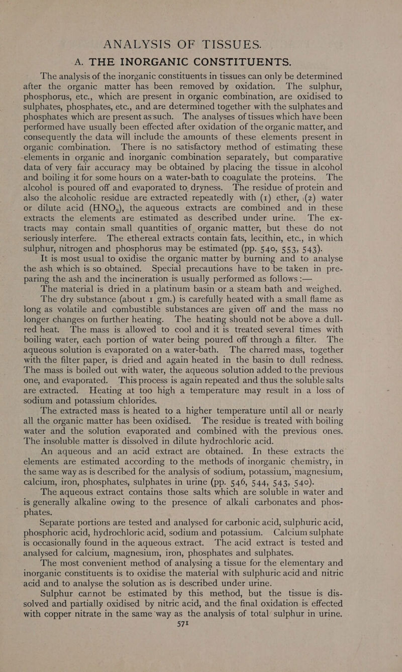 ANATEY STS, OP HDISS UES. A. THE INORGANIC CONSTITUENTS. The analysis of the inorganic constituents in tissues can only be determined after the organic matter has been removed by oxidation. The sulphur, phosphorus, etc., which are present in organic combination, are oxidised to sulphates, phosphates, etc., and are determined together with the sulphates and phosphates which are present as‘such. The analyses of tissues which have been performed have usually been effected after oxidation of the organic matter, and consequently the data will include the amounts of these elements present in organic combination. There is no satisfactory method of estimating these elements in organic and inorganic combination separately, but comparative data of very fair accuracy may be obtained by placing the tissue in alcohol and boiling it for some hours on a water-bath to coagulate the proteins. The alcohol is poured off and evaporated to dryness. The residue of protein and also the alcoholic residue are extracted repeatedly with (1) ether, (2) water or dilute acid (HNO,), the aqueous extracts are combined and in these extracts the elements are estimated as described under urine. The ex- tracts may contain small quantities of organic matter, but these do not seriously interfere. The ethereal extracts contain fats, lecithin, etc., in which sulphur, nitrogen and phosphorus may be estimated (pp. 540, 553, 5.43). It is most usual to oxidise the organic matter by burning and to analyse the ash which is so obtained. Special precautions have to be taken in pre- paring the ash and the incineration is usually performed as follows :— The material is dried in a platinum basin or a steam bath and weighed. The dry substance (about 1 gm.) is carefully heated with a small flame as long as volatile and combustible substances are given off and the mass no longer changes on further heating. The heating should not be above a dull- red heat. The mass is allowed to cool and it is treated several times with boiling water, each portion of water being poured off through a filter. The aqueous solution is evaporated on a water-bath. The charred mass, together with the filter paper, is dried and again heated in the basin to dull redness. The mass is boiled out with water, the aqueous solution added to the previous one, and evaporated. This process is again repeated and thus the soluble salts are extracted, Heating at too high a temperature may result in a loss of sodium and potassium chlorides. The extracted mass is heated to a higher temperature until all or nearly all the organic matter has been oxidised. The residue is treated with boiling water and the solution evaporated and combined with the previous ones. The insoluble matter is dissolved in dilute hydrochloric acid. An aqueous and an acid extract are obtained. In these extracts the’ elements are estimated according to the methods of inorganic chemistry, in the same way as is described for the analysis of sodium, potassium, magnesium, calcium, iron, phosphates, sulphates in urine (pp. 546, 544, 543, 540). The aqueous extract contains those salts which are soluble in water and is generally alkaline owing to the presence of alkali carbonates and phos- phates. Separate portions are tested and analysed for carbonic acid, sulphuric acid, phosphoric acid, hydrochloric acid, sodium and potassium. Calcium sulphate is occasionally found in the aqueous extract. The acid extract is tested and analysed for calcium, magnesium, iron, phosphates and sulphates. The most convenient method of analysing a tissue for the elementary and inorganic constituents is to oxidise the material with sulphuric acid and nitric acid and to analyse the solution as is described under urine. Sulphur cannot be estimated by this method, but the tissue is dis- solved and partially oxidised by nitric acid, and the final oxidation is effected with copper nitrate in the same ‘way as the analysis of total sulphur in urine.