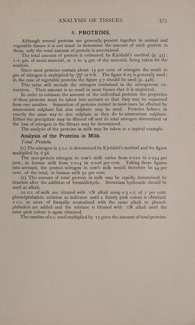B. PROTEINS. Although several proteins are generally present together in animal and vegetable tissues it is not usual to determine the amount of each protein in them, only the total amount of protein is ascertained. The total amount of protein is estimated by Kjeldahl’s method (p. 35) ; 1-2 gm. of moist material, or -2 to -4 gm. of dry material, being taken for the analysis. Since most proteins contain about 15 per cent. of nitrogen the result in gm. of nitrogen is multiplied by 12° or 6°6. The figure 6-25 is generally used ; in the case of vegetable proteins the figure 5:7 should be used (p. 448). This value will include the nitrogen contained in the nitrogenous ex- tractives. Their amount is so small in most tissues that it is neglected. In order to estimate the amount of the individual proteins the properties of these proteins must be taken into account so that they may be separated from one another. Separation of proteins cannot in most cases be effected by ammonium sulphate but zinc sulphate may be used. Proteins behave in exactly the same way to zinc sulphate as they do to ammonium sulphate. Either the precipitate may be filtered off and its total nitrogen determined or the loss of nitrogen in the filtrate may be determined. The analysis of the proteins in milk may be taken as a typical example. Analysis of the Proteins in Milk. Total Protein. (1) The nitrogen in 5 c.c. is determined by Kjeldahl’s method and the figure multiplied by 6°38. } The non-protein nitrogen in cow’s milk varies from 0°022 to 0'034 per cent., in human milk from o’o14 to 0’026 percent. Taking these figures into account, the protein nitrogen in cow’s milk would therefore be 94 per cent. of the total, in human milk g1 per cent. (2) The amount of total protein in milk may be rapidly determined by titration after the addition of formaldehyde. Strontium hydroxide should be used as alkali. to c.c. of milk are titrated with -1N alkali using 0°5 c.c. of 1 per cent. phenolphthalein solution as indicator until a faintly pink colour is obtained. 2¢.c. or more of formalin neutralised with the same alkali to phenol- phthalein are added and the mixture is titrated with ‘1N alkali until the same pink colour is again obtained. The number of c.c. used multiplied by ‘17 gives the amount of total proteins.’
