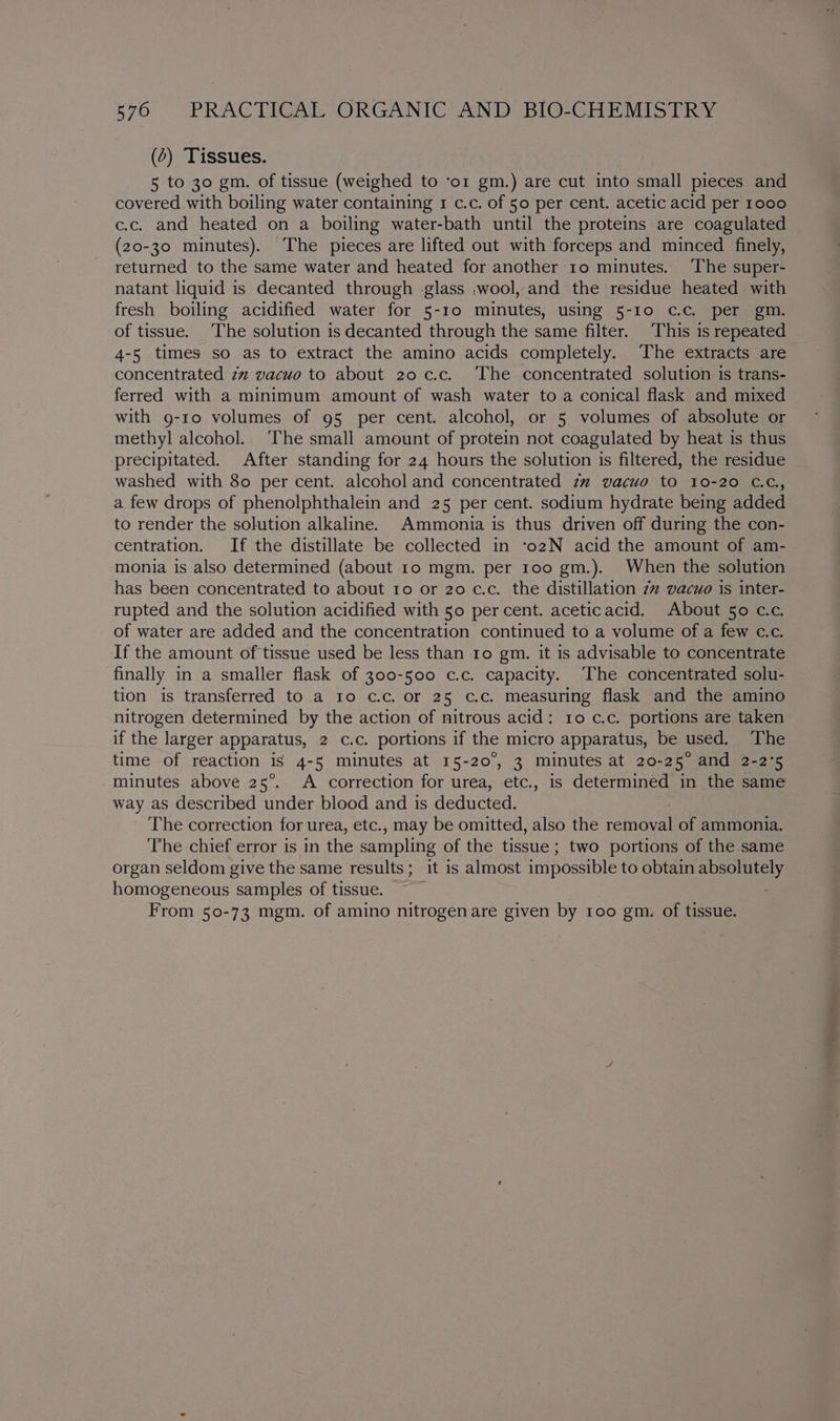 (2) Tissues. 5 to 30 gm. of tissue (weighed to ‘or gm.) are cut into small pieces and covered with boiling water containing 1 c.c. of 50 per cent. acetic acid per 1000 c.c. and heated on a boiling water-bath until the proteins are coagulated (20-30 minutes). The pieces are lifted out with forceps and minced finely, returned to the same water and heated for another 10 minutes. The super- natant liquid is decanted through glass ,wool, and the residue heated with fresh boiling acidified water for 5-10 minutes, using 5-10 c.c. per gm. of tissue. The solution is decanted through the same filter. This is repeated 4-5 times so as to extract the amino acids completely. The extracts are concentrated zz vacuo to about 20 c.c. The concentrated solution is trans- ferred with a minimum amount of wash water to a conical flask and mixed with g-ro volumes of 95 per cent. alcohol, or 5 volumes of absolute or methyl alcohol. The small amount of protein not coagulated by heat is thus precipitated. After standing for 24 hours the solution is filtered, the residue washed with 80 per cent. alcohol and concentrated 2” vacuo to 10-20 C.c., a few drops of phenolphthalein and 25 per cent. sodium hydrate being added to render the solution alkaline. Ammonia is thus driven off during the con- centration. If the distillate be collected in ‘o2N acid the amount of am- monia is also determined (about 10 mgm. per 100 gm.). When the solution has been concentrated to about 10 or 20 c.c. the distillation 7 vacuo is inter- rupted and the solution acidified with 50 percent. aceticacid. About 50 c.c. of water are added and the concentration continued to a volume of a few c.c. If the amount of tissue used be less than to gm. it is advisable to concentrate finally in a smaller flask of 300-500 c.c. capacity. The concentrated solu- tion is transferred to a Io c.c. or 25 c.c. measuring flask and the amino nitrogen determined by the action of nitrous acid: ro c.c. portions are taken if the larger apparatus, 2 c.c. portions if the micro apparatus, be used. The time of reaction is 4-5 minutes at 15-20°, 3 minutes at 20-25° and 2-2°5 minutes above 25°. A correction for urea, etc., is determined in the same way as described under blood and is deducted. The correction for urea, etc., may be omitted, also the removal of ammonia. The chief error is in the sampling of the tissue; two portions of the same organ seldom give the same results; it is almost impossible to obtain absolutely homogeneous samples of tissue. From 50-73 mgm. of amino nitrogenare given by 100 gm. of tissue. SP -