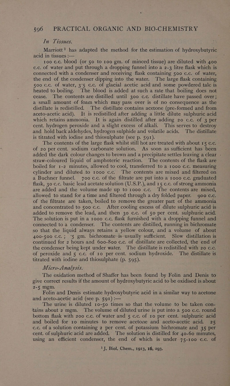 In Tissues. Marriott! has adapted the method for the estimation of hydroxybutyric acid in tissues :— | too c.c. blood (or 50 to 100 gm. of minced tissue) are diluted with 400 c.c. of water and put through a dropping funnel into a 2-3 litre flask which is connected with a condenser and receiving flask containing 500 c.c. of water, the end of the condenser dipping into the water. The large flask containing 500 c.c. of water, 3°5 c.c. of glacial acetic acid and some powdered talc is heated to boiling. ‘The blood is added at such a rate that boiling does not cease. The contents are distilled until 300 c.c. distillate have passed over ; a small amount of foam which may pass over is of no consequence as the distillate is redistilled. The distillate contains acetone (pre-formed and from aceto-acetic acid). It is redistilled after adding a little dilute sulphuric acid which retains ammonia. It is again distilled after adding 20 c.c. of 3 per cent. hydrogen peroxide and a slight excess of alkali. This serves to destroy and _ hold back aldehydes, hydrogen sulphide and volatile acids. The distillate is titrated with iodine and thiosulphate (see p. 591). The contents of the large flask whilst still hot are-treated with about 15 c.c. of 20 per cent. sodium carbonate solution. As soon as sufficient has been added the dark colour changes to brown and a precipitate settles leaving a clear - straw-coloured liquid of amphoteric reaction. ‘The contents of the flask are boiled for 1-2 minutes, allowed to cool, transferred to a 1000 c.c. measuring cylinder and diluted to 1000 c.c. The contents are mixed and filtered on a Buchner funnel. 700 c.c. of the filtrate are put into a 1000 c.c. graduated flask, 30 c.c. basic lead acetate solution (U.S.P.), and 15 c.c. of strong ammonia are added and the volume made up to 1000 c.c. ‘The contents are mixed, allowed to stand for a time and filtered through a dry folded paper. 900 c.c. of the filtrate are taken, boiled to remove the greater part of the ammonia and concentrated to 500 c.c. After cooling excess of dilute sulphuric acid is added to remove the lead, and then 30 c.c. of 50 per cent. sulphuric acid: The solution is put in a 1000 c.c, flask furnished with a dropping funnel and connected to a condenser. The contents are distilled, running in bichromate so that the liquid always retains a yellow colour, and a volume of about 400-500 c.c.; ‘5 gm. bichromate-is-usually sufficient. Slow distillation is continued for 2 hours and 600-800 c.c. of distillate are collected, the end of the condenser being kept under water. The distillate is redistilled with 20 c.c. of peroxide and 5 c.c. of ro per cent. sodium hydroxide. The distillate is titrated with iodine and thiosulphate (p. 595). Micro-Analysts. : The oxidation method of Shaffer has been found by Folin. and Denis to give correct results if the amount of hydroxybutyric acid to be oxidised is about 2-5 mgm. 3 Folin and Denis estimate hydroxybutyric acid in a similar way to acetone and aceto-acetic acid (see p. 591) :— The urine is diluted 1o-50 times so that the volume to be taken con- tains about 2 mgm. ‘The volume of diluted urine is put into a 500 c.c. round bottom flask with 200 c.c. of water and 5 c.c. of 10 per cent. sulphuric acid and boiled for to minutes to remove acetone and aceto-acetic acid. 25 c.c. of a solution containing 2 per cent. of potassium bichromate and 35 per cent. of sulphuric acid are added. ‘The solution is distilled for 40-60 minutes, using an efficient condenser, the end of which is under 75-100 c.c. of 1J, Biol, Chem., 1913, 16, 293.