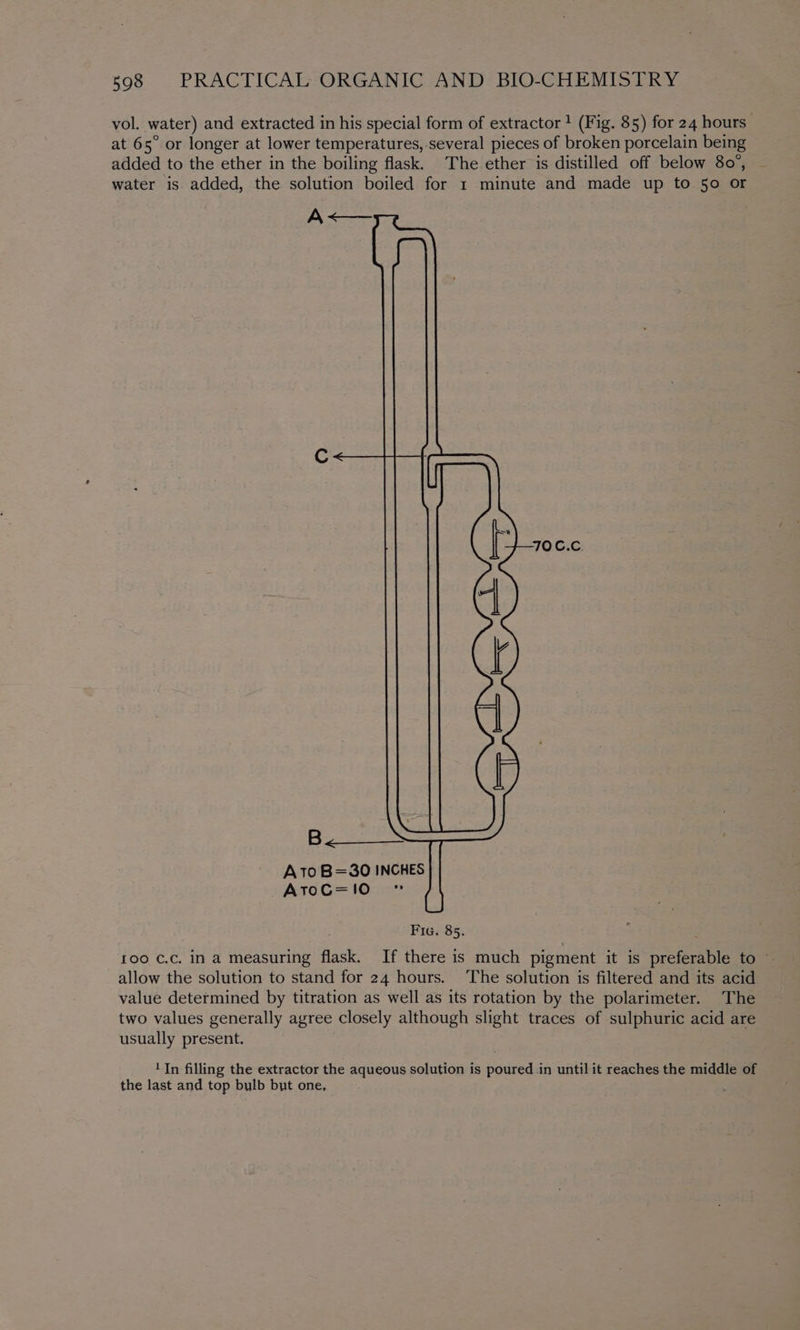 vol. water) and extracted in his special form of extractor 1 (Fig. 85) for 24 hours” at 65° or longer at lower temperatures, several pieces of broken porcelain being added to the ether in the boiling flask. The ether is distilled off below 80°, ~ water is added, the solution boiled for 1 minute and made up to 50 or A<— 2 pain Sao A1T0 B=30 INCHES AtoG=1!10 Fig. 85. roo ¢.c. in a measuring flask. If there is much pigment it is preferable to — allow the solution to stand for 24 hours. ‘The solution is filtered and its acid value determined by titration as well as its rotation by the polarimeter. The two values generally agree closely although slight traces of sulphuric acid are usually present. 1 In filling the extractor the aqueous solution is poured in until it reaches the middle of the last and top bulb but one,