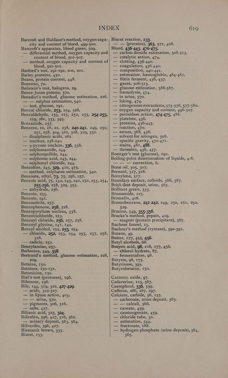 city and content of blood, 499-500. Barcroft’s apparatus, blood gases, 509. — differential method, oxygen capacity and content of blood, 502-507. — method, oxygen capacity and content of blood, 500-501. Barfoed’s test, 191-192, 200, 201. Barley proteins, 450. ‘Beans, protein content, 448. Beeswax, 70. Beilstein’s test, halogens, 29. Bence-Jones protein, 570. . Benedict’s method, glucose estimation, 226. — — sulphur estimation, 540. — test, glucose, IgI. Benzal chloride, 253, 254, 328. Benzaldehyde, 153, 215, 252, 253, 254-255, 259, 260, 333, 393. Benzamide, 257. Benzene, 10, 18, 22, 238, 240-241, 249, 250, 251, 258, 304, 310, 328, 3290, 331. disulphonic acids, 261. nucleus, 238-240. y-pyrone nucleus, 336, 338. sulphonamide, 244. sulphonanilide, 244. sulphonic acid, 243, 244. — sulphonyl chloride, 244. Beane: 243, 329, 410, 475. — method, sulphates estimation, 540. Benzoate, ethyl, 73, 75, 256, 257. Benzoic acid, 75, 142, 143, 240, 252, 253, 254, 255-256, 258, 329, 353. — anhydride, 256. Benzoin, 255. Benzole, 241. Benzonitrile, 257. Benzophenone, 258, 328. Benzopyrylium nucleus, 338. Benzotrichloride, 253. Benzoyl! chloride, 256, 257, 258. Benzoyl glycine, 141, 142. Benzyl alcohol, 252, 253, 254. — chloride, 252, 253, 254, 255, 257, 258, a20. ; — radicle, 252. Benzylamine, 257. Berberine, 349, 358. Bertrand’s method, glucose estimation, 228, 229. Betaine, 150. Betaines, 150-151. Betonicine, 150. Bial’s test (pentoses), 196. Bihexose, 196. Bile, 144, 319, 322, 427-429. — acids, 322- 327. — in lipase action, 403. — — urine, 570. — pigments, 306, 516. — salts, 427. Bilianic acid, 323, 324. Bilirubin, 396, 427, 516, 562. — urinary deposit, 563, 564. Biliverdin, 396, 427. Bismarck brown, 335. Biuret, 133. — — (proteins), 363, 371, 408. Blood, 436-443, 470-475. carbon dioxide estimation, 508-513. catalytic action, 474. clotting, 436-440. coagulation, 436-440. composition, 440-441. estimation, hemoglobin, 484-487. fibrin ferment, 436, 437. gases, 508-513. glucose estimation, 586-587. hemolysis, 474. in urine, 570. laking, 474. nitrogenous extractions, 575-576, 577-580. oxygen capacity and content, 496-507. peroxidase action, 474-475, 488. platelets, 436. proteins, 436-443. reaction, 470. serum, 368, 436. solvent for nitrogen, 508. specific gravity, 470-471. stains, 481, 488 — thrombin, 436, 437. Boettger’s test (glucose), 192. Boiling-point determination of liquids, 4-6. — — — correction, 6. Bone oil, 305, 307. Borneol, 317, 318. Bornylene, 317. Boundary surface, colloids, 386, 387. Brick dust deposit, urine, 563. Brilliant green, 333. Bromamide, 125. Bromelin, 408. Bromobenzene, 241-242, 249, 250, 251, 252, 329. Brucine, 349, 355-350. Brucke’s method, pepsin, 419. — reagent (protein precipitant), 367. Buchner funnel, 15. Buchner’s method (zymase), 390-391. Butane, 49. Butter, 177, 4555 456. Butyl alcohols, 68. Butyric acid, 98, 118, 177, 456. — chloral hydrate, 87. — fermentation, 98. Butyrin, 98, 175. Butyrinase, 393. Butyrobetaine, 150. CacopyL oxide, 97. Cadaverine, 125, 567. Caempferol, 336, 339- Caffeine, 286, 287, 297. Calcium, carbide, 56, 155. — carbonate, urine deposit, 565. — calculi, 566. caseate, 459. caseinogenate, 459. chloride tube, 32. estimation, 544. fructosate, 188. — nyuropes phosphate (urine deposit), 564, 565.
