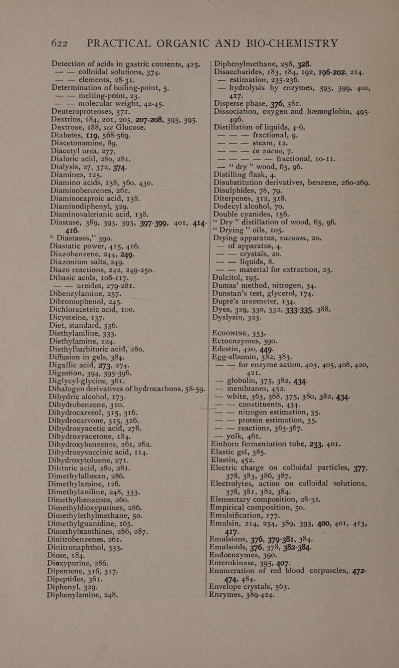 Detection of acids in gastric contents, 425. — — colloidal solutions, 374. — — elements, 28-31. Determination of boiling-point, 5. — — melting-point, 23. — — molecular weight, 42-45. Deuteroproteoses, 371. Dextrins, 184, 201, 205, 207-208, 393, 395. Dextrose, 188, see Glucose. Diabetes, I19, 568-569. Diacetonamine, 89. Diacetyl urea, 277. Dialuric acid, 280, 281. Dialysis, 27, 372, 374. Diamines, 125. Diamino acids, 138, 360, 430. Diaminobenzenes, 261. Diaminocaproic acid, 138. Diaminodiphenyl, 329. Diaminovalerianic acid, 138. ere 389, 393, 395) 397-399, 401, 414- 16. ** Diastases,’’ 390. Diastatic power, 415, 416. Diazobenzene, 244, 249. Diazonium salts, 249. Diazo reactions, 242, 249-250. Dibasic acids, 106-117. — — ureides, 279-281. Dibenzylamine, 257. Dibromophenol, 245. Dichloraceteic acid, roo. Dicysteine, 137. Diet, standard, 536. Diethylaniline, 333. Diethylamine, 124. Diethylbarbituric acid, 280. Diffusion in gels, 384. Digallic acid, 273, 274. Digestion, 394, 395-396. Diglycyl-glycine, 361. Dihalogen derivatives of hydrocarbons, 58-59. Dihydric alcohol, 173. Dihydrobenzene, 310. Dihydrocarveol, 315, 316. Dihydrocarvone, 315, 316. Dihydroxyacetic acid, 278. Dihydroxyacetone, 184. Dihydroxybenzenes, 261, 262. Dihydroxysuccinic acid, 114. Dihydroxytoluene, 271. Dilituric acid, 280, 281. Dimethylalloxan, 286. Dimethylamine, 126. Dimethylaniline, 248, 333. Dimethylbenzenes, 260. Dimethyldioxypurines, 286. Dimethylethylmethane, 50. Dimethylguanidine, 165. Dimethylxanthines, 286, 287. Dinitrobenzenes, 261. Dinitronaphthol, 333. Diose, 184. Diexypurine, 286. Dipentene, 316, 317. Dipeptides, 361. Diphenyl, 329. Diphenylamine, 248. Diphenylmethane, 258, 328. Disaccharides, 183, 184, 192, 196-202, 214. — estimation, 235-236. — hydrolysis by enzymes, 393, 399, 400, 417. Disperse phase, 376, 381. Dissociation, oxygen and hemoglobin, 495- 496. Distillation of liquids, 4-6. — — — fractional, 9. — — — steam, I2. — — — in vacuo, 7. fractional, ro-11. — ‘dry ” wood, 63, 96. Distilling flask, 4. Disubstitution derivatives, benzene, aecaber Disulphides, 78, 79. Diterpenes, 312, 318. Dodecyl alcohol, 70. Double cyanides, 156. ‘“‘ Dry ” distillation of wood, 63, 96. ‘* Drying ”’ oils, 105. Drying apparatus, vacuum, 20. — of apparatus, 4. — — crystals, 20. — — liquids, 8 — — material for extraction, 25. Dulcitol, 195. Dumas’ method, nitrogen, 34. Dunstan’s test, glycerol, 174. Dupré’s ureometer, 134. Dyes, 329, 330, 332, 333-335, 388. Dyslysin, 323. ECGONINE, 353. Ectoenzymes, 390. Edestin, 420, 449. Egg-albumin, 382, 383. — — for enzyme action, 403, 405, 408, 420, 421. — globulin, 375, 382, 434. — membranes, 452. white, 363, 368, 375, 380, 382, 434. — constituents, 434. — nitrogen estimation, 35. — protein estimation, 35. — reactions, 363-367. — yolk, 46r. Einhorn fermentation tube, 233, 401. Elastic gel, 385. Elastin, 452. Electric charge on colloidal particles, 377, 378, 383, 386, 387. : : Electrolytes, action on colloidal solutions, 378, 381, 382, 384. Elementary composition, 28-31. Empirical composition, 50. Emulsification, 177. Emulsin, 214, 254, 389, 393; iat 401, 413, 417. Emulsions, 376, 3'79-381, 384. Emulsoids, 376, 378, 382-384. Endoenzymes, 390. Enterokinase, 395, 407. Enumeration of red blood corpuscles, 4'72- 474, 484. Envelope crystals, 563. Enzymes, 389-424.