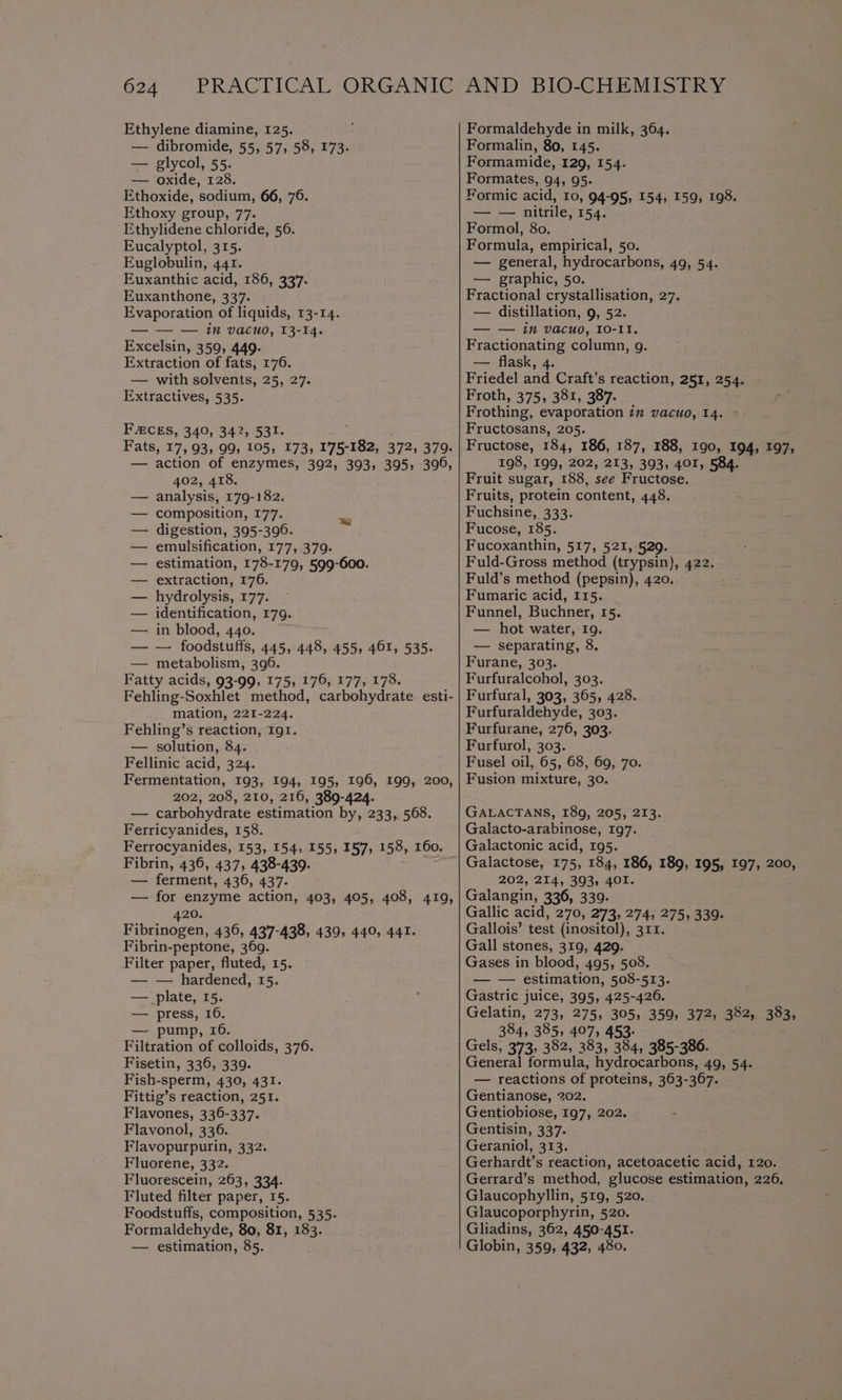 Ethylene diamine, 125. — dibromide, 55, 57, 58, 173. — glycol, 55. — oxide, 128. Ethoxide, sodium, 66, 76. Ethoxy group, 77. Ethylidene chloride, 56. Eucalyptol, 315. Euglobulin, 441. Euxanthic acid, 186, 337. Euxanthone, 337. Evaporation of liquids, 13-14. — — — in vacuo, 13-14. Excelsin, 359, 449. Extraction of fats, 176. — with solvents, 25, 27. Extractives, 535. FACES, 340, 342, 531. Fats, 17, 93, 99, 105, 173, 175-182, 372, 379. — action of enzymes, 392, 393, 395, 396, 402, 418. analysis, 179-182. composition, 177. digestion, 395-396. emulsification, 177, 379. estimation, 178-179, 599-600. extraction, 176. hydrolysis, 177. identification, 179. in blood, 440. — foodstutts, 445» 448, 455, 461, 535. metabolism, 396. Fatty acids, 93-99, 175, 176, 177, 178. Fehling-Soxhlet method, carbohydrate esti- mation, 221-224. Fehling’s reaction, Ig1. — solution, 84. Fellinic acid, 324. Fermentation, 193, 194, 195, 196, 199, 200, 202, 208, 210, 216, 389-424. — carbohydrate estimation by, 233, 568. Ferricyanides, 158. Ferrocyanides, 153, 154, 155, 157, 158, 160. Fibrin, 436, 437, 438-439. — ferment, 436, 437. — for enzyme action, 403, 405, 408, 419, 420. Fibrinogen, 436, 437-438, 439, 440, 441. Fibrin-peptone, 369. Filter paper, fluted, 15. — — hardened, 15. — plate, 15. — press, a — pump, Filtration of Samae 370. Fisetin, 336, 339. Fish-sperm, 430, 431. Fittig’s reaction, 251. Flavones, 336-337. Flavonol, 336. Flavopurpurin, 332. Fluorene, 332. Fluorescein, 263, 334. Fluted filter paper, 15. Foodstuffs, composition, 535. Formaldehyde, 80, 81, 183. — estimation, 85. Formaldehyde in milk, 364. Formalin, 80, 145. Formamide, 129, 154. Formates, 94, 95. Formic acid, 10, 94-95, 154, 159, 198. — — nitrile, 154. Formol, 80. Formula, empirical, 50. — general, hydrocarbons, 49, 54. — graphic, 50. Fractional crystallisation, 27. — distillation, 9, 52. — — in vacuo, I0-1I, Fractionating column, g. — flask, 4. Friedel and Craft’s reaction, 251, 254. Froth, 375, 381, 387. Frothing, evaporation in vacuo, 14. - Fructosans, 205. Fructose, 184, 186, 187, 188, 190, 194, 197, 198, 199, 202, 213, 393, 401, 584. Fruit sugar, 188, see Fructose. Fruits, protein content, 448. Fuchsine, 333. Fucose, 185. Fucoxanthin, 517, 521, 529. Fuld-Gross method (trypsin), 422. Fuld’s method (pepsin), 420. Fumaric acid, 115. Funnel, Buchner, 15. — hot water, 19. — separating, 8. Furane, 303. Furfuralcohol, 303. Furfural, 303, 365, 428. Furfuraldehyde, 303. Furfurane, 276, 303. Furfurol, 303. Fusel oil, 65, 68, 69, 70. Fusion mixture, 30. GALACTANS, 189, 205, 213. Galacto-arabinose, 197. Galactonic acid, 195. Galactose, 175, 184, 186, 189, 195, 197, 200, 202, 214, 393, 401. Galangin, 336, 339. Gallic acid, 270, 273, 274, 275, 339. Gallois’ test (inositol), 311. Gall stones, 319, 429. Gases in blood, 495, 508. — — estimation, 508-513. Gastric juice, 395, 425-426. Gelatin, 273, 275, 305, 359, 372, 382, 383, 384, 385, 407, 453- Gels, 373, 382, 383, 334, 385-386. General formula, hydrocarbons, 49, 54. — reactions of proteins, 363-367. Gentianose, 202. Gentiobiose, 197, 202. Gentisin, 337. Geraniol, 313. Gerhardt’s reaction, acetoacetic acid, 120. Gerrard’s method, glucose estimation, 226, Glaucophyllin, 519, 520. Glaucoporphyrin, 520. Gliadins, 362, 450-451. Globin, 359, 432, 480,