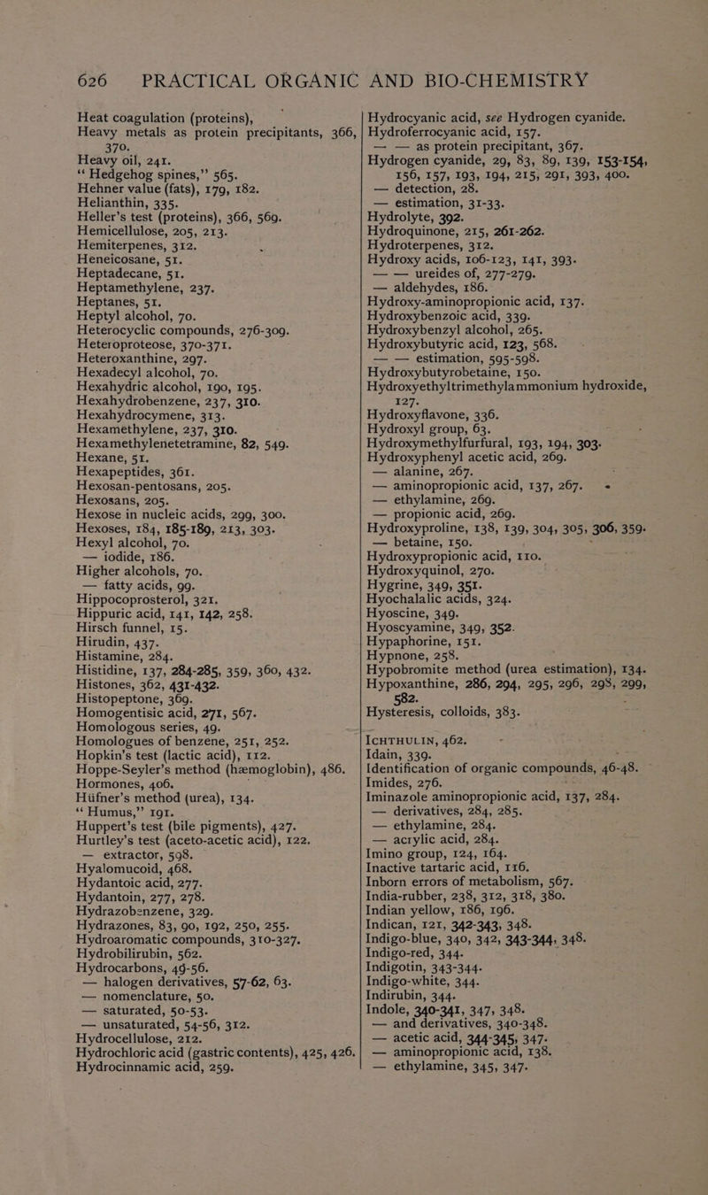 Heat coagulation (proteins), 379. Heavy oil, 241. ‘* Hedgehog spines,”’ 565. Hehner value (fats), 179, 182. Helianthin, 335. Heller’s test (proteins), 366, 560. Hemicellulose, 205, 213. Hemiterpenes, 312. Heneicosane, 51. Heptadecane, 51. Heptamethylene, 237. Heptanes, 51. Heptyl alcohol, 70. Heterocyclic compounds, 276-309. Heteroproteose, 370-371. Heteroxanthine, 297. Hexadecyl alcohol, 70. Hexahydric alcohol, 190, 195. Hexahydrobenzene, 237, 310. Hexahydrocymene, 313. Hexamethylene, 237, 310. Hexamethylenetetramine, 82, 549. Hexane, 51. Hexapeptides, 361. Hexosan-pentosans, 205. Hexosans, 205. Hexose in nucleic acids, 299, 300. Hexoses, 184, 185-189, 213, 303. Hexyl alcohol, 70. — iodide, 186. Higher alcohols, 70. — fatty acids, gg. Hippocoprosterol, 321. Hippuric acid, 141, 142, 258. Hirsch funnel, 15. Hirudin, 437. Histamine, 284. Histidine, 137, 284-285, 359, 360, 432. Histones, 362, 431-432. Histopeptone, 369. Homogentisic acid, 271, 567. Homologous series, 49. Homologues of benzene, 251, 252. Hopkin’s test (lactic acid), 112. Hoppe-Seyler’s method (haemoglobin), 486. Hormones, 406. Hiifner’s method (urea), 134. ‘“‘Humus,”’ ror. Huppert’s test (bile pigments), 427. Hurtley’s test (aceto-acetic acid), 122. — extractor, 598. — Hyalomucoid, 468. Hydantoic acid, 277. Hydantoin, 277, 278. Hydrazobenzene, 329. Hydrazones, 83, 90, 192, 250, 255. Hydroaromatic compounds, 310-327. Hydrobilirubin, 562. Hydrocarbons, 49-56. — halogen derivatives, 57-62, 63. — nomenclature, 50. — saturated, 50-53. — unsaturated, 54-56, 312. Hydrocellulose, 212. Hydrocinnamic acid, 259. Hydrocyanic acid, see Hydrogen cyanide. Hydroferrocyanic acid, 157. — — as protein precipitant, 367. Hydrogen cyanide, 29, 83, 89, 139, 153-154, 156, 157, 193, 194, 215, 291, 393, 400. — detection, 2 — estimation, 31-33. Hydrolyte, 392. Hydroquinone, 215, 261-262. Hydroterpenes, 312. Hydroxy acids, 106-123, 141, 393. — — ureides of, 277-279. — aldehydes, 186. Hydroxy-aminopropionic acid, 137. Hydroxybenzoic acid, 339. Hydroxybenzyl alcohol, 265. Hydroxybutyric acid, 123, 568. — — estimation, 595-598. Hydroxybutyrobetaine, 150. Hydroxyethyltrimethylammonium hydroxide, 127. Hydroxyflavone, 336. Hydroxyl group, 63. Hydroxymethylfurfural, 193, 194, 303) Hydroxypheny]l acetic acid, 269. — alanine, 267. : — aminopropionic acid, 137, 267. « _ ethylamine, 2609. — propionic acid, 269. Hydroxyproline, 138, 139, 304, 305, 306, 359. — betaine, 150. Hydroxypropionic acid, tro. Hydroxyquinol, 270. Hygrine, 349, 351. Hyochalalic acids, 324. Hyoscine, 349. Hyoscyamine, 349, 352. Hypaphorine, 151. Hypnone, 258. Hypobromite method (urea eatin eeyaae 134. Hypoxanthine, 286, 294, 295, 296, 293, 299, 82. Hytecae colloids, 383. ICHTHULIN, 462. Idain, 339: , Identification of organic compounds, 46: 48. Imides, 276. Iminazole aminopropionic acid, 137, 284. — derivatives, 284, 285. — ethylamine, 284. — acrylic acid, 284. Imino group, 124, 164. Inactive tartaric acid, 116, Inborn errors of metabolism, 567. India-rubber, 238, 312, 318, 380. Indian yellow, 186, 196. Indican, 121, 342-343, 348. Indigo-blue, 340, 342, 343- 344) eS Indigo-red, 344. Indigotin, 343-344. Indigo-white, 344. Indirubin, 344. Indole, 340-341, 347; a — and derivatives, 340-348. — acetic acid, 344-345; 347- — aminopropionic acid, 138. — ethylamine, 345, 347.