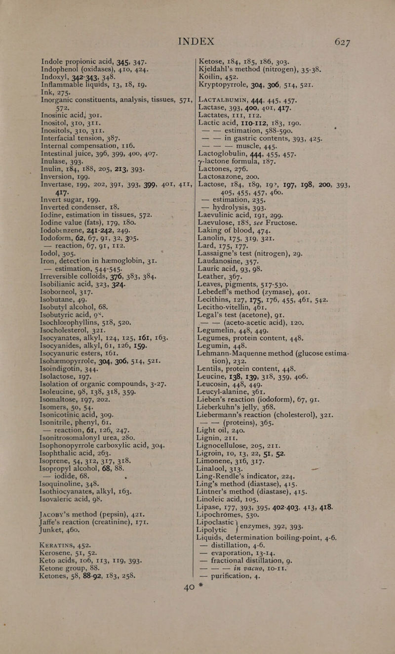 Indophenol (oxidases), 410, 424. Indoxyl, 342-343, 348. Inflammable liquids, 13, 18, 19. Ink, 275. Inorganic constituents, analysis, tissues, 571, 572. Inosinic acid, 301. Inositol, 310, 311. Inositols, 310, 311. Interfacial tension, 387. Internal compensation, 116. Intestinal juice, 396, 399, 400, 407. Inulase, 393. Inulin, 184, 188, 205, 213, 393. Inversion, I99. Invertase, 199, 202, 391, 393, 399, 401, 4II, 417. Invert sugar, 199. Inverted condenser, 18. Iodine, estimation in tissues, 572. Iodine value (fats), 179, 180. Iodobenzene, 241-242, 249. Iodoform, 62, 67, 91, 32, 305. — reaction, 67, 91, I12. Iodol, 305. Iron, detection in hemoglobin, 31. — estimation, 544-545. Irreversible colloids, 376, 383, 384. Isobilianic acid, 323, 324. Isoborneol, 317. Isobutane, 49. Isobutyl alcohol, 68. Isobutyric acid, o%. Isochlorophyllins, 518, 520. Isocholesterol, 321. Isocyanates, alkyl, 124, 125, 161, 163. Isocyanides, alkyl, 61, 126, 159. Isocyanuric esters, I61. Isohemopyrrole, 304, 306, 514, 521. Isoindigotin, 344. Isolactose, 197. Isolation of organic compounds, 3-27. Isoleucine, 98, 138, 318, 359. Isomaltose, 197, 202. | Isomers, 50, 54. Isonicotinic acid, 309. Isonitrile, phenyl, 61. — reaction, 61, 126, 247. Isonitrosomalony! urea, 280. Isophonopyrrole carboxylic acid, 304. Isophthalic acid, 263. Isoprene, 54, 312, 317, 318. Isopropyl! alcohol, 68, 88. — iodide, 68. r Isoquinoline, 348. Isothiocyanates, alkyl, 163. Isovaleric acid, 9&. JacosBy’s method (pepsin), 421. Jaffe’s reaction (creatinine), 171. Junket, 460. KERATINS, 452. Kerosene, 51, 52. Keto acids, 106, 113, II9, 393. Ketone group, 88. Ketones, 58, 88-92, 183, 258. 627 Kjeldahl’s method (nitrogen), 35-38. Koilin, 452. Kryptopyrrole, 304, 306, 514, 521. LACTALBUMIN, 444, 445, 457. Lactase, 393, 400, 401, 417. Lactates, III, I12. Lactic acid, 110-112, 183, 1g0. — — estimation, 588-590. — — in gastric contents, 393, 425. — — — muscle, 445. Lactoglobulin, 444, 455, 457: y-lactone formula, 187. Lactones, 276. Lactosazone, 200. Lactose, 184, 189, 197, 197, 198, 200, 393, 405, 455, 457; 460. — estimation, 235. — hydrolysis, 393. Laevulinic acid, 191, 299. Laevulose, 188, see Fructose. Laking of blood, 474. Lanolin, 175, 319, 321. Lard, 175, 177. Lassaigne’s test (nitrogen), 29. Laudanosine, 357. Lauric acid, 93, 98. Leather, 367. Leaves, pigments, 517-530. Lebedeff’s method (zymase), 401. Lecithins, 127, 175, 176, 455, 461, 542. Lecitho-vitellin, 461. Legal’s test (acetone), gr. — — (aceto-acetic acid), 120. Legumelin, 448, 449. Legumes, protein content, 448. Legumin, 448. Lehmann-Maquenne method (glucose estima- tion), 232. Lentils, protein content, 448. Leucine, 138, 139, 318, 359, 400. Leucosin, 448, 449. Leucyl-alanine, 361. Lieben’s reaction (iodoform), 67, gr. Lieberkiihn’s jelly, 368. Liebermann’s reaction (cholesterol), 321. — — (proteins), 365. Light oil, 240. Lignin, 211. Lignocellulose, 205, 211. Ligroin, 10, 13, 22, 51, 52. Limonene, 316, 317. Linalool, 313. Ling-Rendle’s indicator, 224. Ling’s method (diastase), 415. Lintner’s method (diastase), 415. Linoleic acid, 105. Lipase, 177, 393, 395, 402-403, 413, 418. Lipochromes, 530. Lipoclastic MeN sae Lipolytic } YMES, 392; 393+ Liquids, determination boiling-point, 4-6. — distillation, 4-6. evaporation, 13-14. fractional distillation, g. — — in vacuo, 10-11. purification, 4.