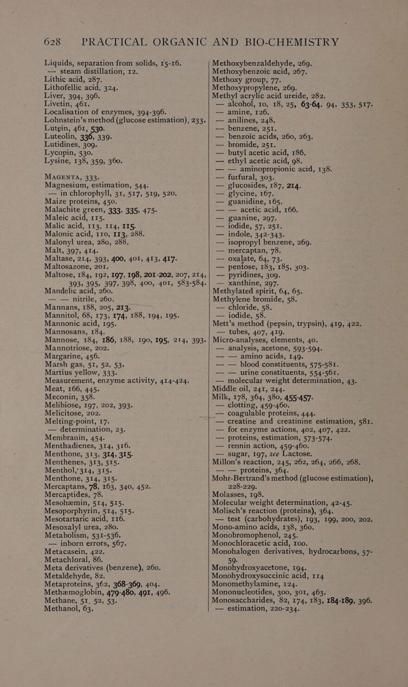 Liquids, separation from solids, 15-16. — steam distillation, 12. Lithic acid, 287. Lithofellic acid, 324. Liver, 394, 396. Livetin, 461. Localisation of enzymes, 394-396. Lutgin, 461, 530. Luteolin, 336, 339. Lutidines, 309. Lycopin, 530. Lysine, 138, 359, 360. MAGENTA, 333- Magnesium, estimation, 544. — in chlorophyll, 31, 517, 519, 520. Maize proteins, 450. Malachite green, 333, 335, 475: Maleic acid, 115. Malic acid, 113, 114, II5. Malonic acid, 110, 113, 288. Malonyl urea, 280, 288. Malt, 397, 414. Maltase, 214, 393, 400, 401, 413, 417. Maltosazone, 201. Mandelic acid, 260. — — nitrile, 260. Mannans, 188, 205, 213. Mannitol, 68, 173, 1'74, 188, 194, 195. Mannonic acid, 195. Mannosans, 184. Mannotriose, 202. Margarine, 456. Marsh gas, 51, 52, 53- Martius yellow, 333. Meat, 166, 445. Meconin, 358. Melibiose, 197, 202, 393. Melicitose, 202. Melting-point, 17. — determination, 23. Membranin, 454. Menthadienes, 314, 316. Menthone, 313, 314, 315. Menthenes, 313, 315- Menthol,*314, 315. Menthone, 314, 315. Mercaptans, 78, 163, 340, 452. Mercaptides, 78. Mesohemin, 514, 515. Mesoporphyrin, 514, 515. Mesotartaric acid, 116. Mesoxalyl urea, 280. Metabolism, 531-536. — inborn errors, 567. Metacasein, 422. Metachloral, 86. Meta derivatives (benzene), 260. Metaldehyde, 82. Metaproteins, 362, 368-369, 404. Methzmoglobin, 479-480, 491, 496. Methane, 51, 52, 53- Methanol, 63. Methoxybenzaldehyde, 269. Methoxybenzoic acid, 267. Methoxy group, 77. Methoxypropylene, 269. Methyl acrylic acid ureide, 282. — amine, 126. — anilines, 248. — benzene, 251. — benzoic acids, 260, 263. — bromide, 251. — butyl acetic acid, 186. — ethyl acetic acid, 98. — — aminopropionic acid, 138. — furfural, 303. — glucosides, 187, 214. — glycine, 167. — guanidine, 165. — — acetic acid, 166. — guanine, 297. — iodide, 57, 251. — indole, 342-343. — isopropyl benzene, 269. — mercaptan, 78. — oxalate, 64, 73. — pentose, 183, 185, 303. — pyridines, 309. — xanthine, 297. Methylated spirit, 64, 65. Methylene bromide, 58. — chloride, 58. — iodide, 58. Mett’s method (pepsin, trypsin), 419, 422. — tubes, 407, 419. Micro-analyses, elements, 40. — analysis, acetone, 593-594. — — amino acids, 149. — — blood constituents, 575-581. — — urine constituents, 554-561. — molecular weight determination, 43. Middle oil, 241, 244. Milk, 178, 364, 380, 455-457- — clotting, 459-460. — coagulable proteins, 444. — for enzyme actions, 402, 407, 422. — proteins, estimation, 573-574. — rennin action, 459-460. — sugar, 197, see Lactose. Millon’s reaction, 245, 262, 264, 266, 268. — — proteins, 364. 228-229. Molasses, 198. Molecular weight determination, 42-45. Molisch’s reaction (proteins), 364. Mono-amino acids, 138, 360. Monobromophenol, 245. Monochloracetic acid, 100. 59- Monohydroxyacetone, 194. Monohydroxysuccinic acid, 114 Monomethylamine, 124. Mononucleotides, 300, 301, 463. — estimation, 220-234.
