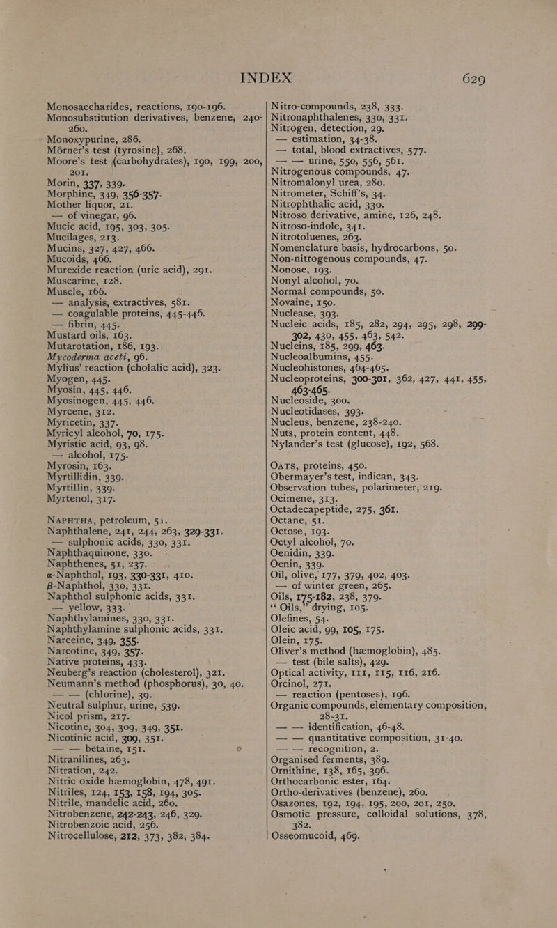 Monosaccharides, reactions, 190-196. Monosubstitution derivatives, benzene, 240- 260. Monoxypurine, 286. Morner’s test (tyrosine), 268. Moore’s test (carbohydrates), 190, 199, 200, 201. Morin, 337, 339- Morphine, 349, 356-357- Mother liquor, 2r. — of vinegar, 96. Mucic acid, 195, 303, 305. Mucilages, 213. Mucins, 327, 427, 4606. Mucoids, 466. Murexide reaction (uric acid), 291. Muscarine, 128. Muscle, 166. — analysis, extractives, 581. — coagulable proteins, 445-446. — fibrin, 445. Mustard oils, 163. Mutarotation, 186, 193. Mycoderma aceti, 96. Mylius’ reaction (cholalic ce 323. Myogen, 445. Myosin, 445, 446. Myosinogen, 445, 446. Myrcene, 312. Myricetin, 337. Myricyl alcohol, '70, 175. Myristic acid, 93, 98. — alcohol, 175. Myrosin, 163. Myrtillidin, 339. Myrtillin, 339. Myrtenol, 317. NapurTua, petroleum, 52. Naphthalene, 241, 244, 263, 329-331. — sulphonic acids, 330, 331. Naphthaquinone, 330. - Naphthenes, 51, 237. a-Naphthol, 193, 330-331, 410. B-Naphthol, 330, 331. Naphthol sulphonic acids, 331. — yellow, 333.. Naphthylamines, 330, 331. Naphthylamine sulphonic acids, 331. Narceine, 349, 355: Narcotine, 349, 357. Native proteins, 433. Neuberg’s reaction (cholesterol), 321. Neumann’s method (phosphorus), 30, 40. — — (chlorine), 39. Neutral sulphur, urine, 539. Nicol prism, 217. Nicotine, 304, 309, 349, 351. Nicotinic acid, 309, 351. — — betaine, 151. ? Nitranilines, 263. Nitration, 242. Nitric oxide haemoglobin, 478, 491. Nitriles, 124, 153, 158, 194, 305. Nitrile, mandelic acid, 260. Nitrobenzene, 242-243, 246, 329. Nitrobenzoic acid, 256. Nitrocellulose, 212, 373, 382, 384. 629 Nitro-compounds, 238, 333. Nitronaphthalenes, 330, 331. Nitrogen, detection, 29. — estimation, 34-38. — total, blood extractives, 577. — — urine, 550, 556, 561. Nitrogenous compounds, 47. Nitromalonyl urea, 280. Nitrometer, Schiff’s, 34. Nitrophthalic acid, 330. Nitroso derivative, amine, 126, 248. Nitroso-indole, 341. Nitrotoluenes, 263. Nomenclature basis, hydrocarbons, 50. Non-nitrogenous compounds, 47. Nonose, 193. Nony] alcohol, 70. Normal compounds, 50. Novaine, 150. Nuclease, 393. Nucleic acids, 185, 282, 294, 295, 298, 299- 302, 430, 455, 463, 542. Nucleins, 185, 299, 463. Nucleoalbumins, 455. Nucleohistones, 464-465. Nucleoproteins, 300-301, 362, 427, 441, 455, 463-465. Nucleoside, 300. Nucleotidases, 393. Nucleus, benzene, 238-240. Nuts, protein content, 448. Nylander’s test (glucose), 192, 568. Oats, proteins, 450. Obermayer’s test, indican, 343. Observation tubes, polarimeter, 219. Ocimene, 313. Octadecapeptide, 275, 361. Octane, 51. Octose, 193. Octyl alcohol, 70. Oenidin, 339. Oenin, 339. Oil, olive, 177, 379, 402, 403. — of winter green, 265. Oils, 1'75-182, 238, 379. s$ Oils,” drying, 105. Olefines, 54. Oleic acid, 99, 105, 175. Olein, 175. Oliver’s method (hzmoglobin), 485. — test (bile salts), 429. Optical activity, 111, 115, 116, 216. Orcinol, 271. — reaction (pentoses), 196. Organic compounds, elementary composition, 28-31. — — identification, 46-48. — — quantitative composition, 31-40. — — recognition, 2. Organised ferments, 389. Ornithine, 138, 165, 396. Orthocarbonic ester, 164. Ortho-derivatives (benzene), 260. Osazones, 192, 194, 195, 200, 201, 250. Osmotic pressure, colloidal solutions, 378, 382. Osseomucoid, 469.