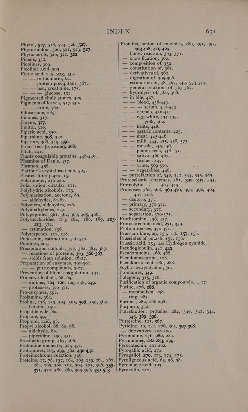 Phytorhodins, 520, 521, 523, 527: Phytosterols, 320, 321, 322. Picene, 332. Picolines, 309. Picolinic ‘acid, 309. Picric acid, 245, 273, 333- — — in iodoform, 62. — — protein precipitant, 367. . — — test, creatinine, 171. — — — glucose, 192. Pigmented chalk stones, 429. Pigments of leaves, 517-530. — — urine, 562. Pilocarpine, 285. Pinanes, 317. Pinene, 317. Pinitol, 310. Piperic acid, 350. Piperidine, 308, 350. Piperine, 308, 349, 350. Piria’s test (tyrosine), 268. Pitch, 241. Plants coagulable proteins, 448-449. Plasmine of Denis, 437. Plasmon, 458. Plattner’s crystallised bile, 325. Pleated filter paper, 15. ; Polarimeter, 216-220. Polarisation, circular, 111. Polyhydric alcohols, 173. Polymerisation, acetone, 8g. — aldehydes, 81-82. Polymers, aldehydes, 276. Polymethylenes, 237. _ Polypeptides, 361, 362, 368, 405, 406. Polysaccharides, 183, 184, 213, 372- — estimation, 236. Polyterpenes, 312, 318. Potassium, estimation, 546-547. Potatoes, 205. Precipitation colloids, 378, 382, 384, 387. — reactions of proteins, 363, 366-367. — solids from solution, 26-27. Preparation of enzymes, 390-391. — — pure compounds, 3-27. Prevention of blood coagulation, 437. Primary alcohols, 68, 69. — amines, 124, 126, 129, 248,.249. — proteoses, 370-371. Pro-enzymes, 392. Prolamins, 362. Proline, 138, 139, 304, 305, 306, 359, 360. - betaine, 150. Propaldehyde, 80. Propane, 49. Propionic acid, 98. Propyl alcohol, 68, 80, 98. — aldehyde, 80. — piperidine, 350, 351. Prosthetic group, 463, 466. Protamine nucleate, 300, 431. Protamines, 165, 299, 362, 430-431. Proteinochrome reaction, 346. Proteins, 17, 78, 137, 164, 165, 259, 264, 267, 284, 299, 300, 301, 304, 305, 306, 359- 371, 372, 380, 389, 395-396, 430-513. 631 403-408, 419-423. biuret reaction, 363, 371. classification, 362. composition of, 359. constitution of, 361. derivatives of, 362. digestion of, 395-396. estimation of, 38, 367, 443, 573-574- general reactions of, 363-367. hydrolysis of, 360, 368. in bile, 427. — blood, 436-443. — serum, 441-443. cereals, 450-451. egg-white, 434-435. — yolk, 462. fruits, 448. gastric contents, 425. meat, 445-446. milk, 444, 455, 458, 573- muscle, 445-446. plant seeds, 448-451. saliva, 466-467. tissues, 447. urine, 569-570. > vegetables, 448. — putrefaction of, 340, 342, 344, 345, 389. Proteoclastic ) enzymes, 361, 392, 393, 394, Proteolytic 404, 445. 3 Proteoses, 362, 368, 369-370, 393, 396, 404, 407, 408. — deutero, 371. — primary, 370-371. — secondary, 371. — separation, 370-371. Prothrombin, 436, 437. Protocatechuic acid, 271, 339. Protoproteoses, 370-371. Prussian blue, 29, 153, 156, 157, 158. Prussiates of potash, 157, 158. Prussic acid, 153, see Hydrogen cyanide. Pseudoglobulin, 441, 442. Pseudomucins, 466, 468. Pseudomuscarine, 128. Pseudouric acid, 280, 288. Psylla-stearylalcohol, 70. Ptomaines, 349. Pulegone, 315, 316. Purification of organic compounds, 4, 17. Purine, 276, 286. -— metabolism, 298. — ring, 284. Purines, 282, 286-298. Purpurin, 332. Putrefaction, proteins, 284, 340, 342, 344, 345, 389, 390. Putrescine, 125, 567. Pyridine, 10, 241, 276, 305, 307-308. — derivatives, 308-309. Pyrimidine, 276, 282, 284. Pyrimidines, 282-283, 299. Pyrocatechin, 261-262. Pyrogallic acid, 270. Pyrogallol, 270, 273, 274, 275. Pyroligneous acid, 63, 96, 98. Pyromucic acid, 303. Pyroxylin, 212.