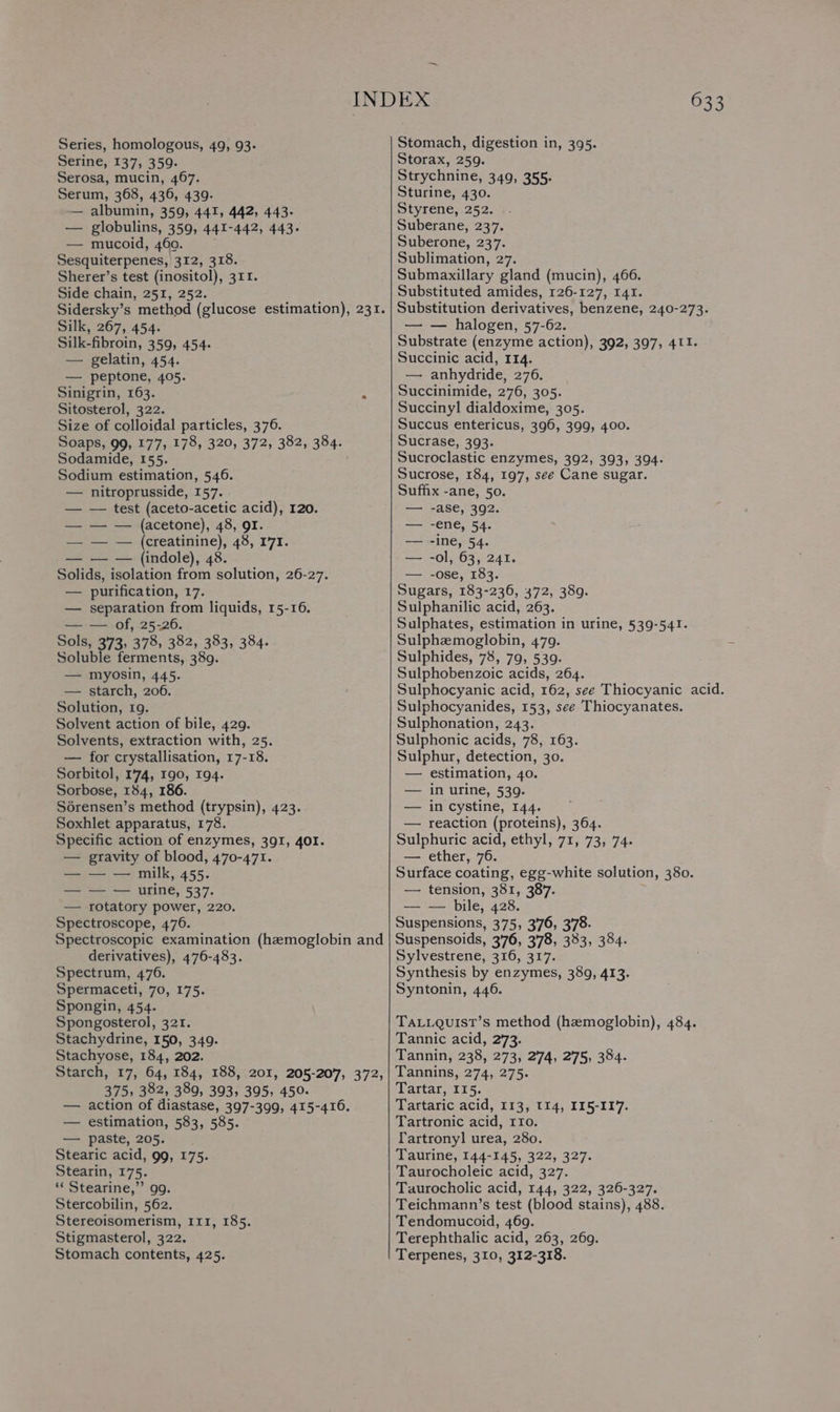 Series, homologous, 49, 93. Stomach, digestion in, 395. Serine, 137, 359. Storax, 259. Serosa, mucin, 467. Strychnine, 349, 355- Serum, 368, 436, 439. Sturine, 430. —— albumin, 359, 441, 442, 443. Styrene, 252. — globulins, 359, 441-442, 443. Suberane, 237. — mucoid, 46a. Suberone, 237. Sesquiterpenes, 312, 318. Sublimation, 27. Sherer’s test (inositol), 311. Submaxillary gland (mucin), 466. Side chain, 251, 252. Substituted amides, 126-127, 141. Sidersky’s method (glucose estimation), 231. | Substitution derivatives, benzene, 240-273. Silk, 267, 454. — — halogen, 57-62. Silk-fibroin, 359, 454. Substrate (enzyme action), 392, 397, 411. — gelatin, 454. Succinic acid, 114. — peptone, 405. — anhydride, 276. Sinigrin, 163. 2 Succinimide, 276, 305. Sitosterol, 322. Succinyl dialdoxime, 305. Size of colloidal particles, 376. Succus entericus, 396, 399, 400. Soaps, 99, 177, 178, 320, 372, 382, 384. Sucrase, 393. Sodamide, 155. Sucroclastic enzymes, 392, 393, 394. Sodium estimation, 546. Sucrose, 184, 197, see Cane sugar. — nitroprusside, 157. Suffix -ane, 50. — — test (aceto-acetic acid), 120. — -ase, 392. — — — (acetone), 48, QI. — -ene, 54. — — — (creatinine), 48, 171. — -ine, 54. — — — (indole), 48. — -ol, 63, 241. Solids, isolation from solution, 26-27. — -ose, 183. — purification, 17. Sugars, 183-236, 372, 389. — separation from liquids, 15-16. Sulphanilic acid, 263. — — of, 25-26. Sulphates, estimation in urine, 539-541. Sols, 373, 378, 382, 383, 384. Sulphzmoglobin, 479. Soluble ferments, 389. Sulphides, 78, 79, 539. — myosin, 445. Sulphobenzoic acids, 264. — starch, 206. Sulphocyanic acid, 162, see Thiocyanic acid. Solution, 19. Sulphocyanides, 153, see Thiocyanates. Solvent action of bile, 429. Sulphonation, 243. Solvents, extraction with, 25. Sulphonic acids, 78, 163. — for crystallisation, 17-18. Sulphur, detection, 30. Sorbitol, 1'74, 190, 194. — estimation, 40. Sorbose, 184, 186. — in urine, 539. Sérensen’s method (trypsin), 423. — in cystine, 144. Soxhlet apparatus, 178. — reaction (proteins), 364. Specific action of enzymes, 391, 401. Sulphuric acid, ethyl, 71, 73, 74. — gravity of blood, 470-471. — ether, 76. — — — milk, 455. Surface coating, egg-white solution, 380. — — — urine, 537. — tension, 381, 387. — rotatory power, 220. — — bile, 428. Spectroscope, 476. Suspensions, 375, 3'76, 378. Spectroscopic examination (hemoglobin and | Suspensoids, 376, 378, 333, 384. derivatives), 476-483. Sylvestrene, 316, 317. Spectrum, 476. Synthesis by enzymes, 389, 413. Spermaceti, 70, 175. Syntonin, 446. Spongin, 454. Spongosterol, 321. TALLQUIST’S method (hemoglobin), 484. Stachydrine, 150, 349. Tannic acid, 273. Stachyose, 184, 202. Tannin, 238, 273, 274, 275, 384. Starch, 17, 64, 184, 188, 201, 205-207, 372,| Tannins, 274, 275. 375, 382, 389, 393, 395, 450. Tartar, 115. — action of diastase, 397-399, 415-416. Tartaric acid, 113, t14, 115-117. — estimation, 583, 585. Tartronic acid, rro. — paste, 205. fartronyl urea, 280. Stearic acid, 99, 175. Taurine, 144-145, 322, 327. Stearin, 175. Taurocholeic acid, 327. ‘¢ Stearine,’”’ 9g. Taurocholic acid, 144, 322, 326-327. Stercobilin, 562. Teichmann’s test (blood stains), 488. Stereoisomerism, 111, 185. Tendomucoid, 469. Stigmasterol, 322. Terephthalic acid, 263, 269. Stomach contents, 425. Terpenes, 310, 312-318.