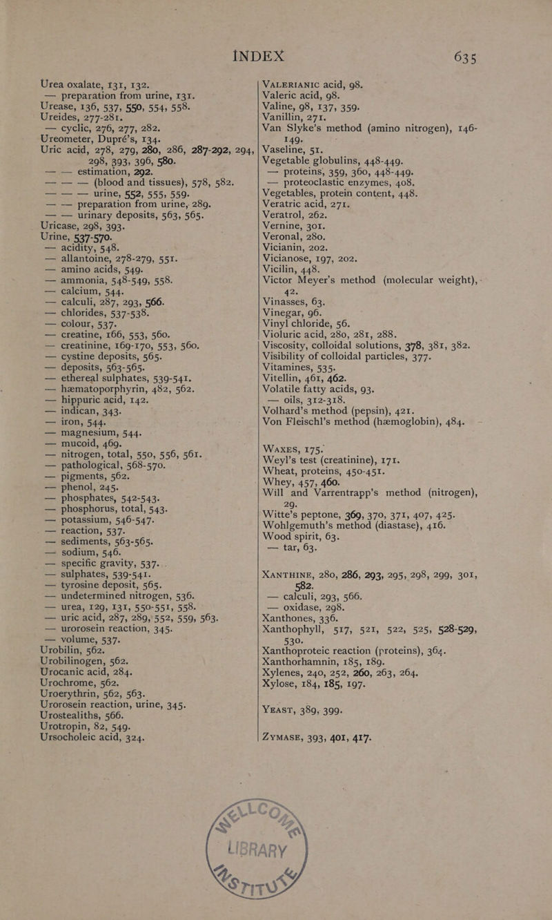 — preparation from urine, 131. Urease, 136, 537, 550, 554, 558. Ureides, 277-281. — cyclic, 276, 277, 282. Ureometer, Dupré’s, 134. Uric acid, 278, 279, 280, 286, 287-292, 294, 298, 393, 396, 580 estimation, 292. — (blood and tissues), 578, 582. — urine, 552, 555; 559- preparation from urine, 289. — — urinary deposits, 563, 565. Uricase, 298, 393. Urine, 537-570. — acidity, 548. allantoine, 278-279, 551. amino acids, 549. _ ammonia, 548-549, 558. calcium, 544. calculi, 287, 293, 566. chlorides, 537-538. colour, 537. creatine, 166, 553, 560. creatinine, 169-170, 553, 560. cystine deposits, 565. deposits, 563-565. ethereal sulphates, 539-541. hzmatoporphyrin, 482, 562. hippuric acid, 142. indican, 343. iron, 544. magnesium, 544. mucoid, 469. nitrogen, total, 550, 556, 561. pathological, 568-570. pigments, 562. phenol, 245. phosphates, 542-543. phosphorus, total, 543. potassium, 546-547. reaction, 537. sediments, 563-565. sodium, 546. specific gravity, 537... sulphates, 539-541. tyrosine deposit, 565. undetermined nitrogen, 536. urea, 129, 131, 550-55I, 558. uric acid, 287, 289,552, 559, 503. urorosein reaction, 345. — volume, 537. Drobilia, 562. Urobilinogen, 562. Urocanic acid, 284. Urochrome, 562. Uroerythrin, 562, 563. Urorosein reaction, urine, 345. Urostealiths, 566. Urotropin, 82, 549. Ursocholeic acid, 324. 635 Valeric acid, 98. Valine, 98, 137, 359. Van Slyke’ s method (amino nitrogen), 146- 149. Vaseline, 51. Vegetable globulins, 448-449. — proteins, 359, 360, 448-449. — proteoclastic enzymes, 408. Vegetables, protein content, 448. Veratric acid, 271. Veratrol, 262. Vernine, 301. Veronal, 280. Vicianin, 202. Vicianose, 197, 202. Vicilin, 448. Victor Meyer's method (molecular weight), - 42. Vinasses, 63. Vinegar, 96. Vinyl chloride, 56. Violuric acid, 280, 281, 288. Viscosity, colloidal solutions, 3'78, 381, 382. Visibility of colloidal particles, 377. Vitamines, 535. Vitellin, 461, 462. Volatile fatty acids, 93. — oils, 312-318. Volhard’s method (pepsin), 421. Von Fleischl’s method (haemoglobin), 484. WAXES, 175. Weyl’s test (creatinine), 171. Wheat, proteins, 450-451. Will and Varrentrapp’s method (nitrogen), 2g. Witte’s peptone, 369, 370, 371, 407, 425. Wohlgemuth’s method (diastase), 416. Wood spirit, 63. — tar, 63. XANTHINE, 280, 286, 293, 295, 298, 299, 301, 582. — calculi, 293, 566. — oxidase, 298. Xanthones, 336. Xanthophyll, 517, 521, 522, 525, 528-529, 530. Xanthoproteic reaction (proteins), 364. Xanthorhamnin, 185, 189. Xylenes, 240, 252, 260, 263, 264. Xylose, 184, 185, 197. YEAST, 389, 399. ZYMASE, 393, 401, 417.