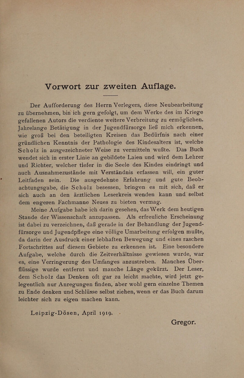 Vorwort zur zweiten Auflage. Der Aufforderung des Herrn Verlegers, diese Neubearbeitung zu übernehmen, bin ich gern gefolgt, um dem Werke des im Kriege gefallenen Autors die verdiente weitere Verbreitung zu ermöglichen. Jahrelange Betätigung in der Jugendfürsorge ließ mich erkennen, wie groß bei den beteiligten Kreisen das Bedürfnis nach einer gründlichen Kenntnis der Pathologie des Kindesalters ist, welche Scholz in ausgezeichneter Weise zu vermitteln wußte. Das Buch wendet sich in erster Linie an gebildete Laien und wird dem Lehrer und Richter, welcher tiefer in die Seele des Kindes eindringt und auch Ausnahmezustände mit Verständnis erfassen will, ein guter Leitfaden sein. Die ausgedehnte Erfahrung und gute Beob- achtungsgabe, die Scholz besessen, bringen es mit sich, daß er sich auch an den ärztlichen Leserkreis wenden kann und selbst dem engeren Fachmanne Neues zu bieten vermag. Meine Aufgabe habe ich darin gesehen, das Werk dem heutigen Stande der Wissenschaft anzupassen. Als erfreuliche Erscheinung ist dabei zu verzeichnen, daß gerade in der Behandlung der Jugend- fürsorge und Jugendpflege eine völlige Umarbeitung erfolgen mußte, da darin der Ausdruck einer lebhaften Bewegung und eines raschen . Fortschrittes auf diesem Gebiete zu erkennen ist. Eine besondere Aufgabe, welche durch die Zeitverhältnisse gewiesen wurde, war es, eine Verringerung des Umfanges anzustreben. Manches Über- flüssige wurde entfernt und manche Länge gekürzt. Der Leser, dem Scholz das Denken oft gar zu leicht machte, wird jetzt ge- legentlich nur Anregungen finden, aber wohl gern einzelne Themen zu Ende denken und Schlüsse selbst ziehen, wenn er das Buch darum leichter sich zu eigen machen kann. Leipzig-Dösen, April 1919. Gregor.