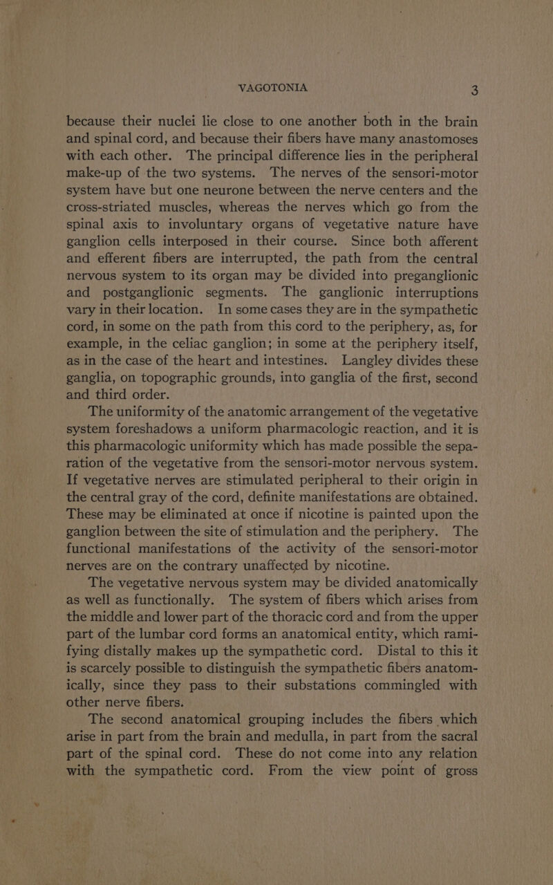 because their nuclei lie close to one another both in the brain and spinal cord, and because their fibers have many anastomoses with each other. The principal difference lies in the peripheral make-up of the two systems. The nerves of the sensori-motor system have but one neurone between the nerve centers and the cross-striated muscles, whereas the nerves which go from the spinal axis to involuntary organs of vegetative nature have ganglion cells interposed in their course. Since both afferent and efferent fibers are interrupted, the path from the central nervous system to its organ may be divided into preganglionic and postganglionic segments. The ganglionic interruptions vary in theirlocation. In some cases they are in the sympathetic cord, in some on the path from this cord to the periphery, as, for example, in the celiac ganglion; in some at the periphery itself, as in the case of the heart and intestines. Langley divides these ganglia, on topographic grounds, into ganglia of the first, second and third order. The uniformity of the anatomic arrangement of the vegetative system foreshadows a uniform pharmacologic reaction, and it is _ this pharmacologic uniformity which has made possible the sepa- ration of the vegetative from the sensori-motor nervous system. If vegetative nerves are stimulated peripheral to their origin in the central gray of the cord, definite manifestations are obtained. These may be eliminated at once if nicotine is painted upon the ganglion between the site of stimulation and the periphery. The functional manifestations of the activity of the sensori-motor nerves are on the contrary unaffected by nicotine. The vegetative nervous system may be divided anatomically as well as functionally. The system of fibers which arises from the middle and lower part of the thoracic cord and from the upper part of the lumbar cord forms an anatomical entity, which rami- fying distally makes up the sympathetic cord. Distal to this it is scarcely possible to distinguish the sympathetic fibers anatom- ically, since they pass to their substations commingled with other nerve fibers. The second anatomical grouping includes the fibers which arise in part from the brain and medulla, in part from the sacral part of the spinal cord. These do not come into any relation with the sympathetic cord. From the view point of gross