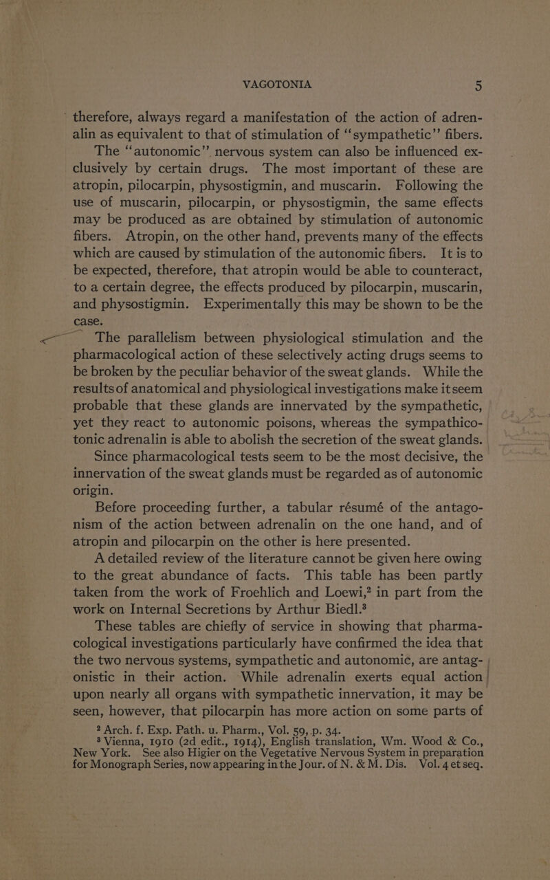 ' therefore, always regard a manifestation of the action of adren- alin as equivalent to that of stimulation of ‘‘sympathetic”’ fibers. The ‘‘autonomic”’ nervous system can also be influenced ex- clusively by certain drugs. The most important of these are atropin, pilocarpin, physostigmin, and muscarin. Following the use of muscarin, pilocarpin, or physostigmin, the same effects may be produced as are obtained by stimulation of autonomic fibers. Atropin, on the other hand, prevents many of the effects which are caused by stimulation of the autonomic fibers. It is to be expected, therefore, that atropin would be able to counteract, to a certain degree, the effects produced by pilocarpin, muscarin, and physostigmin. Experimentally this may be shown to be the case. ’ The parallelism PeGyeen physiological stimulation and the pharmacological action of these selectively acting drugs seems to be broken by the peculiar behavior of the sweat glands. While the resultsof anatomical and physiological investigations make itseem probable that these glands are innervated by the sympathetic, yet they react to autonomic poisons, whereas the sympathico- tonic adrenalin is able to abolish the secretion of the sweat glands. Since pharmacological tests seem to be the most decisive, the innervation of the sweat glands must be regarded as of autonomic origin. Before proceeding further, a tabular résumé of the antago- nism of the action between adrenalin on the one hand, and of atropin and pilocarpin on the other is here presented. A detailed review of the literature cannot be given here owing to the great abundance of facts. This table has been partly taken from the work of Froehlich and Loewi,” in part from the work on Internal Secretions by Arthur Biedl.? These tables are chiefly of service in showing that pharma- cological investigations particularly have confirmed the idea that the two nervous systems, sympathetic and autonomic, are antag- | onistic in their action. While adrenalin exerts equal action’ upon nearly all organs with sympathetic innervation, it may be seen, however, that pilocarpin has more action on some parts of 2 Arch. f. Exp. Path. u. Pharm., Vol. 59, .p. 34. 8 Vienna, I910 (2d edit., 1914), English hee wala tio. Wm. Wood &amp; Co., New York. See also Higier on the Vegetative Nervous System in preparation for Monograph Series, now appearing inthe Jour. of N. &amp; M. Dis. Vol. 4 et seq.