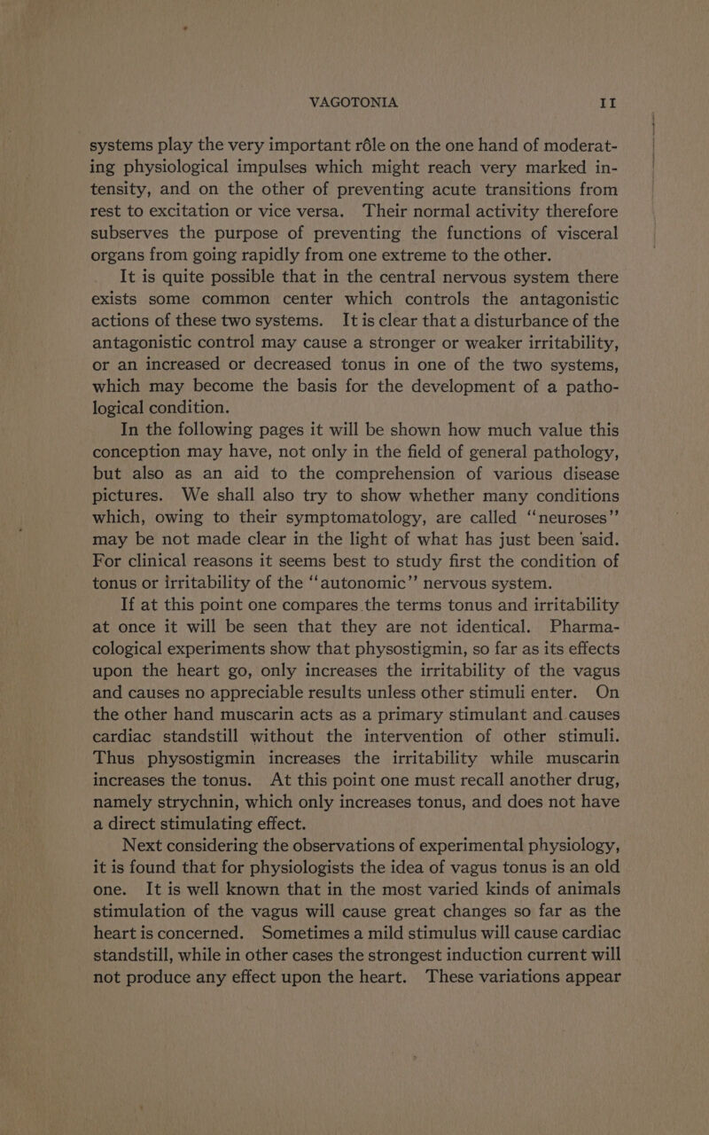 systems play the very important réle on the one hand of moderat- ing physiological impulses which might reach very marked in- tensity, and on the other of preventing acute transitions from rest to excitation or vice versa. ‘Their normal activity therefore subserves the purpose of preventing the functions of visceral organs from going rapidly from one extreme to the other. It is quite possible that in the central nervous system there exists some common center which controls the antagonistic actions of these two systems. Itisclear that a disturbance of the antagonistic control may cause a stronger or weaker irritability, or an increased or decreased tonus in one of the two systems, which may become the basis for the development of a patho- logical condition. In the following pages it will be shown how much value this conception may have, not only in the field of general pathology, but also as an aid to the comprehension of various disease pictures. We shall also try to show whether many conditions which, owing to their symptomatology, are called ‘‘neuroses”’ may be not made clear in the light of what has just been ‘said. For clinical reasons it seems best to study first the condition of tonus or irritability of the “‘autonomic”’ nervous system. If at this point one compares .the terms tonus and irritability at once it will be seen that they are not identical. Pharma- cological experiments show that physostigmin, so far as its effects upon the heart go, only increases the irritability of the vagus and causes no appreciable results unless other stimuli enter. On the other hand muscarin acts as a primary stimulant and causes cardiac standstill without the intervention of other stimuli. Thus physostigmin increases the irritability while muscarin increases the tonus. At this point one must recall another drug, namely strychnin, which only increases tonus, and does not have a direct stimulating effect. Next considering the observations of experimental physiology, it is found that for physiologists the idea of vagus tonus is an old one. It is well known that in the most varied kinds of animals stimulation of the vagus will cause great changes so far as the heart is concerned. Sometimes a mild stimulus will cause cardiac standstill, while in other cases the strongest induction current will not produce any effect upon the heart. These variations appear