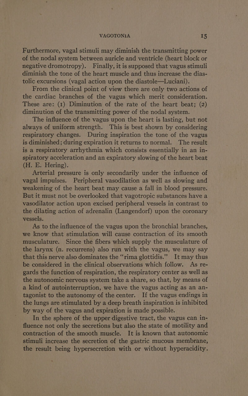 Furthermore, vagal stimuli may diminish the transmitting power of the nodal system between auricle and ventricle (heart block or negative dromotropy). Finally, it is supposed that vagus stimuli diminish the tone of the heart muscle and thus increase the dias- tolic excursions (vagal action upon the diastole—Luciani). From the clinical point of view there are only two actions of the cardiac branches of the vagus which merit consideration. These are: (1) Diminution of the rate of the heart beat; (2) diminution of the transmitting power of the nodal system. The influence of the vagus upon the heart is lasting, but not always of uniform strength. This is best shown by considering respiratory changes. During inspiration the tone of the vagus is diminished; during expiration it returns to normal. The result is a respiratory arrhythmia which consists essentially in an in- spiratory acceleration and an expiratory slowing of the heart beat (H. E. Hering). Arterial pressure is only secondarily under the influence of vagal impulses. Peripheral vasodilation as well as slowing and weakening of the heart beat may cause a fall in blood pressure. But it must not be overlooked that vagotropic substances have a vasodilator action upon excised peripheral vessels in contrast to the dilating action of adrenalin (Langendorf) upon the coronary vessels. As to the influence of the vagus upon the bronchial branches, we know that stimulation will cause contraction of its smooth musculature. Since the fibers which supply the musculature of the larynx (n. recurrens) also run with the vagus, we may say that this nerve also dominates the ‘‘rima glottidis.’””’ It may thus be considered in the clinical observations which follow. As re- gards the function of respiration, the respiratory center as well as the autonomic nervous system take a share, so that, by means of a kind of autointerruption, we have the vagus acting as an an- tagonist to the autonomy of the center. If the vagus endings in the lungs are stimulated by a deep breath inspiration is inhibited by way of the vagus and expiration is made possible. In the sphere of the upper digestive tract, the vagus can in- fluence not only the secretions but also the state of motility and contraction of the smooth muscle. It is known that autonomic stimuli increase the secretion of the gastric mucous membrane, the result being hypersecretion with or without hyperacidity.