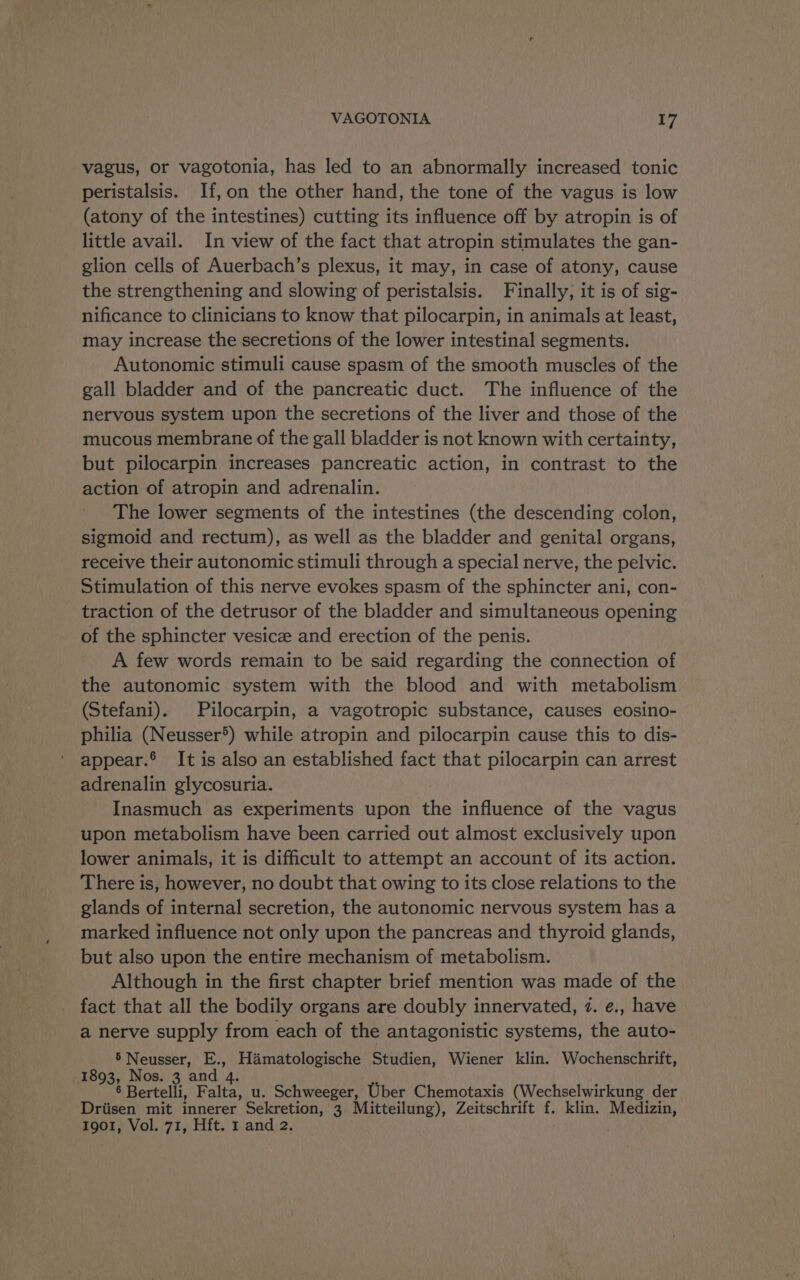 vagus, or vagotonia, has led to an abnormally increased tonic peristalsis. If, on the other hand, the tone of the vagus is low (atony of the intestines) cutting its influence off by atropin is of little avail. In view of the fact that atropin stimulates the gan- glion cells of Auerbach’s plexus, it may, in case of atony, cause the strengthening and slowing of peristalsis. Finally; it is of sig- nificance to clinicians to know that pilocarpin, in animals at least, may increase the secretions of the lower intestinal segments. Autonomic stimuli cause spasm of the smooth muscles of the gall bladder and of the pancreatic duct. The influence of the nervous system upon the secretions of the liver and those of the mucous membrane of the gall bladder is not known with certainty, but pilocarpin increases pancreatic action, in contrast to the action of atropin and adrenalin. The lower segments of the intestines (the descending colon, sigmoid and rectum), as well as the bladder and genital organs, receive their autonomic stimuli through a special nerve, the pelvic. Stimulation of this nerve evokes spasm of the sphincter ani, con- traction of the detrusor of the bladder and simultaneous opening of the sphincter vesice and erection of the penis. A few words remain to be said regarding the connection of the autonomic system with the blood and with metabolism (Stefani). Pilocarpin, a vagotropic substance, causes eosino- philia (Neusser®) while atropin and pilocarpin cause this to dis- appear.® It is also an established fact that pilocarpin can arrest adrenalin glycosuria. Inasmuch as experiments upon the influence of the vagus upon metabolism have been carried out almost exclusively upon lower animals, it is difficult to attempt an account of its action. There is, however, no doubt that owing to its close relations to the glands of internal secretion, the autonomic nervous system has a marked influence not only upon the pancreas and thyroid glands, but also upon the entire mechanism of metabolism. Although in the first chapter brief mention was made of the fact that all the bodily organs are doubly innervated, 7. e., have a nerve supply from each of the antagonistic systems, the auto- 5 Neusser, E., Hamatologische Studien, Wiener klin. Wochenschrift, 1893, Nos. 3 and 4. : 6 Bertelli, Falta, u. Schweeger, Uber Chemotaxis (Wechselwirkung der Driisen mit innerer Sekretion, 3 Mitteilung), Zeitschrift f. klin. Medizin,