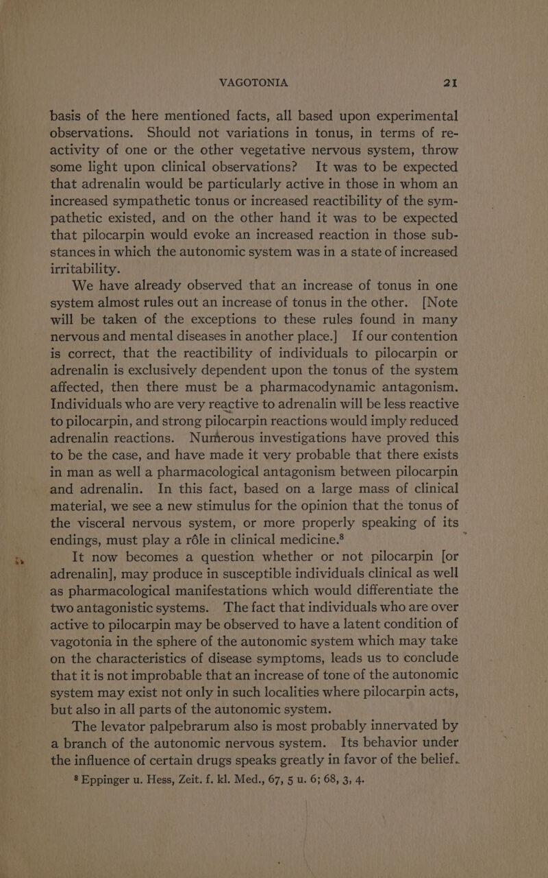 ve basis of the here mentioned facts, all based upon experimental observations. Should not variations in tonus, in terms of re- activity of one or the other vegetative nervous system, throw some light upon clinical observations? It was to be expected that adrenalin would be particularly active in those in whom an increased sympathetic tonus or increased reactibility of the sym- pathetic existed, and on the other hand it was to be expected that pilocarpin would evoke an increased reaction in those sub- stances in which the autonomic system was in a state of increased irritability. We have already observed that an increase of tonus in one system almost rules out an increase of tonus in the other. [Note will be taken of the exceptions to these rules found in many nervous and mental diseases in another place.] If our contention is correct, that the reactibility of individuals to pilocarpin or adrenalin is exclusively dependent upon the tonus of the system affected, then there must be a pharmacodynamic antagonism. Individuals who are very reactive to adrenalin will be less reactive to pilocarpin, and strong pilocarpin reactions would imply reduced adrenalin reactions. Numerous investigations have proved this to be the case, and have made it very probable that there exists in man as well a pharmacological antagonism between pilocarpin and adrenalin. In this fact, based on a large mass of clinical material, we see a new stimulus for the opinion that the tonus of the visceral nervous system, or more properly speaking of its endings, must play a rdéle in clinical medicine.® i It now becomes a question whether or not pilocarpin [or adrenalin], may produce in susceptible individuals clinical as well as pharmacological manifestations which would differentiate the two antagonistic systems. The fact that individuals who are over active to pilocarpin may be observed to have a latent condition of vagotonia in the sphere of the autonomic system which may take on the characteristics of disease symptoms, leads us to conclude that it is not improbable that an increase of tone of the autonomic system may exist not only in such localities where pilocarpin acts, but also in all parts of the autonomic system. The levator palpebrarum also is most probably innervated by a branch of the autonomic nervous system. Its behavior under the influence of certain drugs speaks greatly in favor of the belief. 8 Eppinger u. Hess, Zeit. f. kl. Med., 67, 5 u. 6; 68, 3, 4.