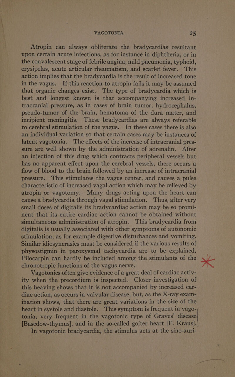 Atropin can always obliterate the bradycardias resultant upon certain acute infections, as for instance in diphtheria, or in the convalescent stage of febrile angina, mild pneumonia, typhoid, erysipelas, acute articular rheumatism, and scarlet fever. This action implies that the bradycardia is the result of increased tone in the vagus. If this reaction to atropin fails it may be assumed that organic changes exist. The type of bradycardia which is best and longest known is that accompanying increased in- tracranial pressure, as in cases of brain tumor, hydrocephalus, pseudo-tumor of the brain, hematoma of the dura mater, and incipient meningitis. These bradycardias are always referable to cerebral stimulation of the vagus. In these cases there is also an individual variation so that certain cases may be instances of latent vagotonia. ‘The effects of the increase of intracranial pres- sure are well shown by the administration of adrenalin. After an injection of this drug which contracts peripheral vessels but has no apparent effect upon the cerebral vessels, there occurs a flow of blood to the brain followed by an increase of intracranial pressure. This stimulates the vagus center, and causes a pulse characteristic of increased vagal action which may be relieved by atropin or vagotomy. Many drugs acting upon the heart can cause a bradycardia through vagal stimulation. Thus, after very small doses of digitalis its bradycardiac action may be so promi- nent that its entire cardiac action cannot be obtained without simultaneous administration of atropin. This bradycardia from digitalis is usually associated with other symptoms of autonomic stimulation, as for example digestive disturbances and vomiting. Similar idiosyncrasies must be considered if the various results of physostigmin in paroxysmal tachycardia are to be explained. Pilocarpin can hardly be included among the stimulants of the chronotropic functions of the vagus nerve. Vagotonics often give evidence of a great deal of cardiac activ- ity when the precordium is inspected. Closer investigation of this heaving shows that it is not accompanied by increased car- diac action, as occurs in valvular disease, but, as the X-ray exam- ination shows, that there are great variations in the size of the heart in systole and diastole. This symptom is frequent in vago-,; tonia, very frequent in the vagotonic type of Graves’ disease’ [Basedow-thymus], and in the so-called goiter heart [F. Kraus]. In vagotonic bradycardia, the stimulus acts at the sino-auri- sf