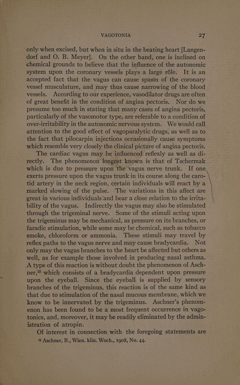 only when excised, but when in situ in the beating heart [Langen- dorf and O. B. Meyer]. On the other hand, one is inclined on chemical grounds to believe that the influence of the autonomic system upon the coronary vessels plays a large réle. It is an accepted fact that the vagus can cause spasm of the coronary vessel musculature, and may thus cause narrowing of the blood vessels. According to our experience, vasodilator drugs are often of great benefit in the condition of angina pectoris. Nor do we presume too much in stating that many cases of angina pectoris, particularly of the vasomotor type, are referable to a condition of over-irritability in the autonomic nervous system. We would call attention to the good effect of vagoparalytic drugs, as well as to the fact that pilocarpin injections occasionally cause symptoms which resemble very closely the clinical picture of angina pectoris. The cardiac vagus may be influenced reflexly as well as di- tid artery in the neck region, certain individuals will react by a marked slowing of the pulse. The variations in this affect are great in various individuals‘and bear a close relation to the irrita- bility of the vagus. Indirectly the vagus may also be stimulated through the trigeminal nerve. Some of the stimuli acting upon the trigeminus may be mechanical, as pressure on its branches, or faradic stimulation, while some may be chemical, such as tobacco smoke, chloroform or ammonia. These stimuli may travel by reflex paths to the vagus nerve and may cause bradycardia. Not only may the vagus branches to the heart be affected but others as well, as for example those involved in producing nasal asthma. A type of this reaction is without doubt the phenomenon of Asch- ner,!? which consists of a bradycardia dependent upon pressure upon the eyeball. Since the eyeball is supplied by sensory branches of the trigeminus, this reaction is of the same kind as that due to stimulation of the nasal mucous membrane, which we know to be innervated by the trigeminus. Aschner’s phenom- enon has been found to be a most frequent occurrence in vago- tonics, and, moreover, it may be readily eliminated by the admin- istration of atropin. Of interest in connection with the foregoing statements are 12 Aschner, B., Wien. klin. Woch., 1908, No. 44. “