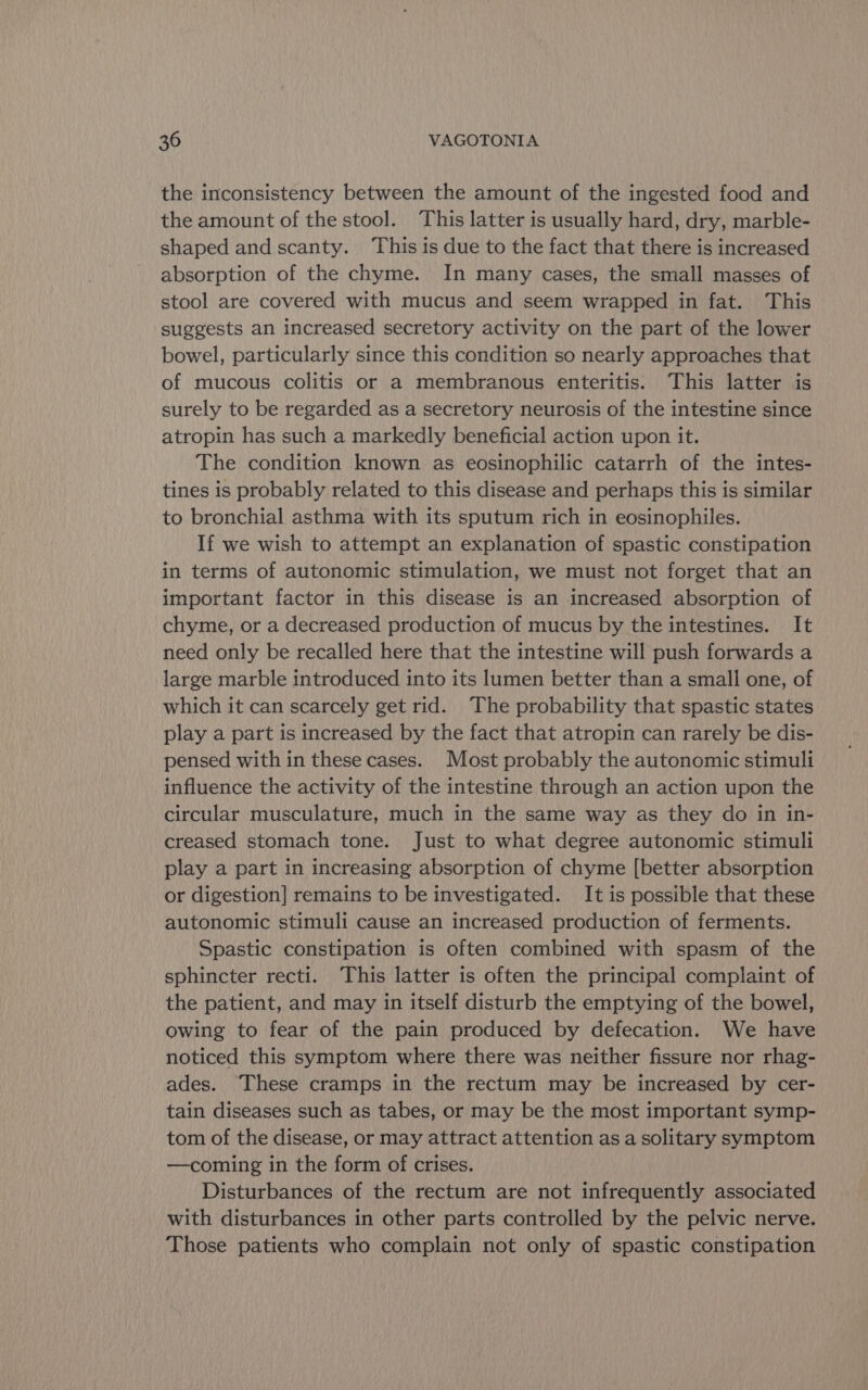 the inconsistency between the amount of the ingested food and the amount of the stool. This latter is usually hard, dry, marble- shaped and scanty. This is due to the fact that there is increased absorption of the chyme. In many cases, the small masses of stool are covered with mucus and seem wrapped in fat. This suggests an increased secretory activity on the part of the lower bowel, particularly since this condition so nearly approaches that of mucous colitis or a membranous enteritis. This latter is surely to be regarded as a secretory neurosis of the intestine since atropin has such a markedly beneficial action upon it. The condition known as eosinophilic catarrh of the intes- tines is probably related to this disease and perhaps this is similar to bronchial asthma with its sputum rich in eosinophiles. If we wish to attempt an explanation of spastic constipation in terms of autonomic stimulation, we must not forget that an important factor in this disease is an increased absorption of chyme, or a decreased production of mucus by the intestines. It need only be recalled here that the intestine will push forwards a large marble introduced into its lumen better than a small one, of which it can scarcely get rid. The probability that spastic states play a part is increased by the fact that atropin can rarely be dis- pensed with in these cases. Most probably the autonomic stimuli influence the activity of the intestine through an action upon the circular musculature, much in the same way as they do in in- creased stomach tone. Just to what degree autonomic stimuli play a part in increasing absorption of chyme [better absorption or digestion] remains to be investigated. It is possible that these autonomic stimuli cause an increased production of ferments. Spastic constipation is often combined with spasm of the sphincter recti. This latter is often the principal complaint of the patient, and may in itself disturb the emptying of the bowel, owing to fear of the pain produced by defecation. We have noticed this symptom where there was neither fissure nor rhag- ades. These cramps in the rectum may be increased by cer- tain diseases such as tabes, or may be the most important symp- tom of the disease, or may attract attention as a solitary symptom —coming in the form of crises. Disturbances of the rectum are not infrequently associated with disturbances in other parts controlled by the pelvic nerve. Those patients who complain not only of spastic constipation