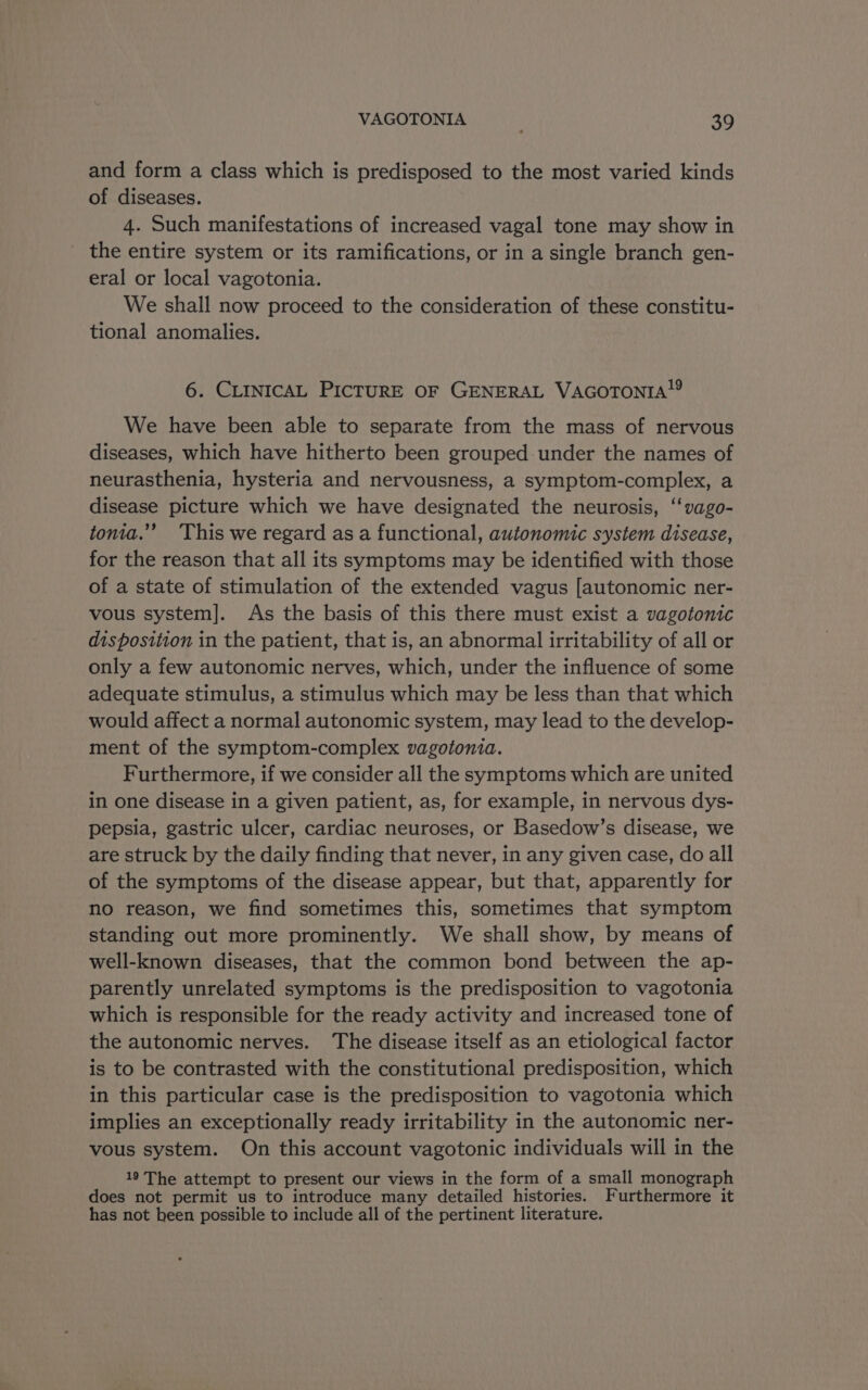 and form a class which is predisposed to the most varied kinds of diseases. 4. Such manifestations of increased vagal tone may show in the entire system or its ramifications, or in a single branch gen- eral or local vagotonia. We shall now proceed to the consideration of these constitu- tional anomalies. 6. CLINICAL PICTURE OF GENERAL VacorTonta!? We have been able to separate from the mass of nervous diseases, which have hitherto been grouped under the names of neurasthenia, hysteria and nervousness, a symptom-complex, a disease picture which we have designated the neurosis, ‘‘vago- tonia.”’ ‘This we regard as a functional, autonomic system disease, for the reason that all its symptoms may be identified with those of a state of stimulation of the extended vagus [autonomic ner- vous system]. As the basis of this there must exist a vagotonic disposition in the patient, that is, an abnormal irritability of all or only a few autonomic nerves, which, under the influence of some adequate stimulus, a stimulus which may be less than that which would affect a normal autonomic system, may lead to the develop- ment of the symptom-complex vagotonia. Furthermore, if we consider all the symptoms which are united in one disease in a given patient, as, for example, in nervous dys- pepsia, gastric ulcer, cardiac neuroses, or Basedow’s disease, we are struck by the daily finding that never, in any given case, do all of the symptoms of the disease appear, but that, apparently for no reason, we find sometimes this, sometimes that symptom standing out more prominently. We shall show, by means of well-known diseases, that the common bond between the ap- parently unrelated symptoms is the predisposition to vagotonia which is responsible for the ready activity and increased tone of the autonomic nerves. The disease itself as an etiological factor is to be contrasted with the constitutional predisposition, which in this particular case is the predisposition to vagotonia which implies an exceptionally ready irritability in the autonomic ner- vous system. On this account vagotonic individuals will in the 19 The attempt to present our views in the form of a small monograph does not permit us to introduce many detailed histories. Furthermore it has not heen possible to include all of the pertinent literature.