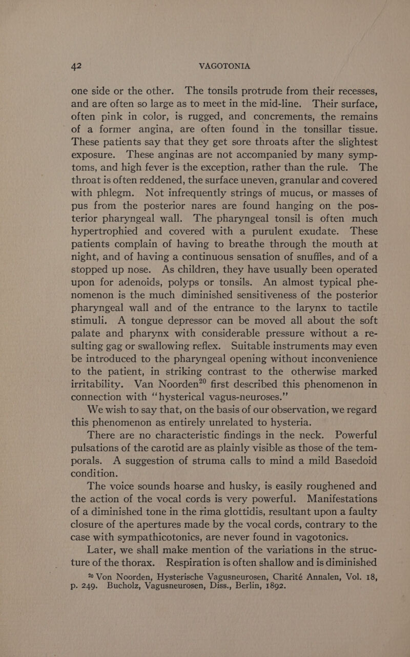 one side or the other. The tonsils protrude from their recesses, and are often so large as to meet in the mid-line. Their surface, often pink in color, is rugged, and concrements, the remains of a former angina, are often found in the tonsillar tissue. These patients say that they get sore throats after the slightest exposure. These anginas are not accompanied by many symp- toms, and high fever is the exception, rather than the rule. The throat is often reddened, the surface uneven, granular and covered with phlegm. Not infrequently strings of mucus, or masses of pus from the posterior nares are found hanging on the pos- terior pharyngeal wall. The pharyngeal tonsil is often much hypertrophied and covered with a purulent exudate. These patients complain of having to breathe through the mouth at night, and of having a continuous sensation of snuffles, and of a stopped up nose. As children, they have usually been operated upon for adenoids, polyps or tonsils. An almost typical phe- nomenon is the much diminished sensitiveness of the posterior pharyngeal wall and of the entrance to the larynx to tactile stimuli. A tongue depressor can be moved all about the soft palate and pharynx with considerable pressure without a re- sulting gag or swallowing reflex. Suitable instruments may even be introduced to the pharyngeal opening without inconvenience to the patient, in striking contrast to the otherwise marked irritability. Van Noorden”® first described this phenomenon in connection with “hysterical vagus-neuroses.”’ We wish to say that, on the basis of our observation, we regard this phenomenon as entirely unrelated to hysteria. There are no characteristic findings in the neck. Powerful pulsations of the carotid are as plainly visible as those of the tem- porals. A suggestion of struma calls to mind a mild Basedoid condition. The voice sounds hoarse and husky, is easily roughened and the action of the vocal cords is very powerful. Manifestations of a diminished tone in the rima glottidis, resultant upon a faulty closure of the apertures made by the vocal cords, contrary to the case with sympathicotonics, are never found in vagotonics. Later, we shall make mention of the variations in the struc- ture of the thorax. Respiration is often shallow and is diminished 22 Von Noorden, Hysterische Vagusneurosen, Charité Annalen, Vol. 18, p. 249. Bucholz, Vagusneurosen, Diss., Berlin, 1892.
