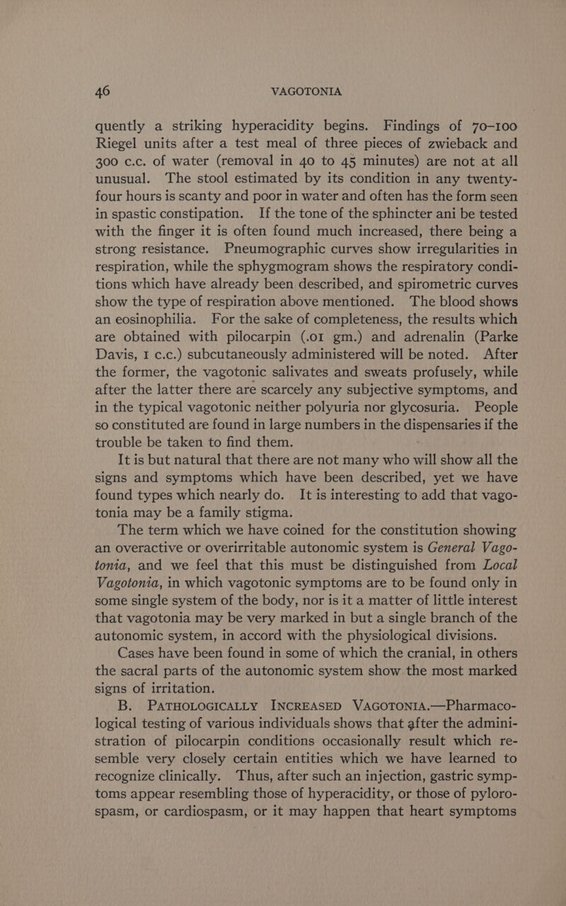 quently a striking hyperacidity begins. Findings of 70-100 Riegel units after a test meal of three pieces of zwieback and 300 c.c. of water (removal in 40 to 45 minutes) are not at all ‘unusual. The stool estimated by its condition in any twenty- four hours is scanty and poor in water and often has the form seen in spastic constipation. If the tone of the sphincter ani be tested with the finger it is often found much increased, there being a strong resistance. Pneumographic curves show irregularities in respiration, while the sphygmogram shows the respiratory condi- tions which have already been described, and spirometric curves show the type of respiration above mentioned. ‘The blood shows an eosinophilia. For the sake of completeness, the results which are obtained with pilocarpin (.o1 gm.) and adrenalin (Parke Davis, I c.c.) subcutaneously administered will be noted. After the former, the vagotonic salivates and sweats profusely, while after the latter there are scarcely any subjective symptoms, and in the typical vagotonic neither polyuria nor glycosuria. People so constituted are found in large numbers in the dispensaries if the trouble be taken to find them. It is but natural that there are not many who will show all the signs and symptoms which have been described, yet we have found types which nearly do. It is interesting to add that vago- tonia may be a family stigma. The term which we have coined for the constitution showing an overactive or overirritable autonomic system is General Vago- tonia, and we feel that this must be distinguished from Local Vagotonia, in which vagotonic symptoms are to be found only in some single system of the body, nor is it a matter of little interest that vagotonia may be very marked in but a single branch of the autonomic system, in accord with the physiological divisions. Cases have been found in some of which the cranial, in others the sacral parts of the autonomic system show the most marked signs of irritation. B. PATHOLOGICALLY INCREASED VAGOTONIA.—Pharmaco- logical testing of various individuals shows that after the admini- stration of pilocarpin conditions occasionally result which re- semble very closely certain entities which we have learned to recognize clinically. Thus, after such an injection, gastric symp- toms appear resembling those of hyperacidity, or those of pyloro- spasm, or cardiospasm, or it may happen that heart symptoms