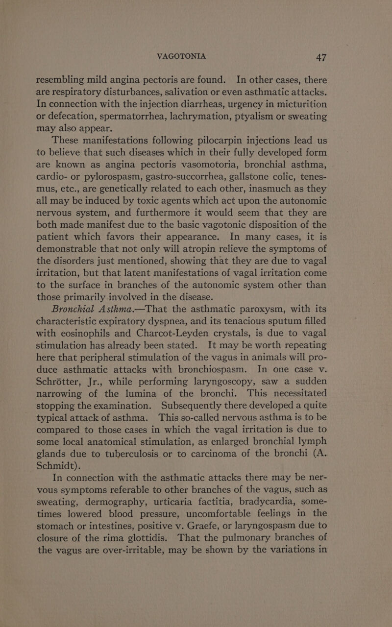 resembling mild angina pectoris are found. In other cases, there are respiratory disturbances, salivation or even asthmatic attacks. In connection with the injection diarrheas, urgency in micturition or defecation, spermatorrhea, lachrymation, ptyalism or sweating may also appear. These manifestations following pilocarpin injections lead us to believe that such diseases which in their fully developed form are known as angina pectoris vasomotoria, bronchial asthma, cardio- or pylorospasm, gastro-succorrhea, gallstone colic, tenes- mus, etc., are genetically related to each other, inasmuch as they all may be induced by toxic agents which act upon the autonomic nervous system, and furthermore it would seem that they are both made manifest due to the basic vagotonic disposition of the patient which favors their appearance. In many cases, it is demonstrable that not only will atropin relieve the symptoms of the disorders just mentioned, showing that they are due to vagal irritation, but that latent manifestations of vagal irritation come to the surface in branches of the autonomic system other than those primarily involved in the disease. Bronchial Asthma.—That the asthmatic paroxysm, with its characteristic expiratory dyspnea, and its tenacious sputum filled with eosinophils and Charcot-Leyden crystals, is due to vagal stimulation has already been stated. It may be worth repeating here that peripheral stimulation of the vagus in animals will pro- duce asthmatic attacks with bronchiospasm. In one case v. Schrétter, Jr., while performing laryngoscopy, saw a sudden narrowing of the lumina of the bronchi. This necessitated stopping the examination. Subsequently there developed a quite typical attack of asthma. This so-called nervous asthma is to be compared to those cases in which the vagal irritation is due to some local anatomical stimulation, as enlarged bronchial lymph glands due to tuberculosis or to carcinoma of the bronchi (A. Schmidt). In connection with the asthmatic attacks there may be ner- vous symptoms referable to other branches of the vagus, such as sweating, dermography, urticaria factitia, bradycardia, some- times lowered blood pressure, uncomfortable feelings in the stomach or intestines, positive v. Graefe, or laryngospasm due to closure of the rima glottidis. That the pulmonary branches of the vagus are over-irritable, may be shown by the variations in