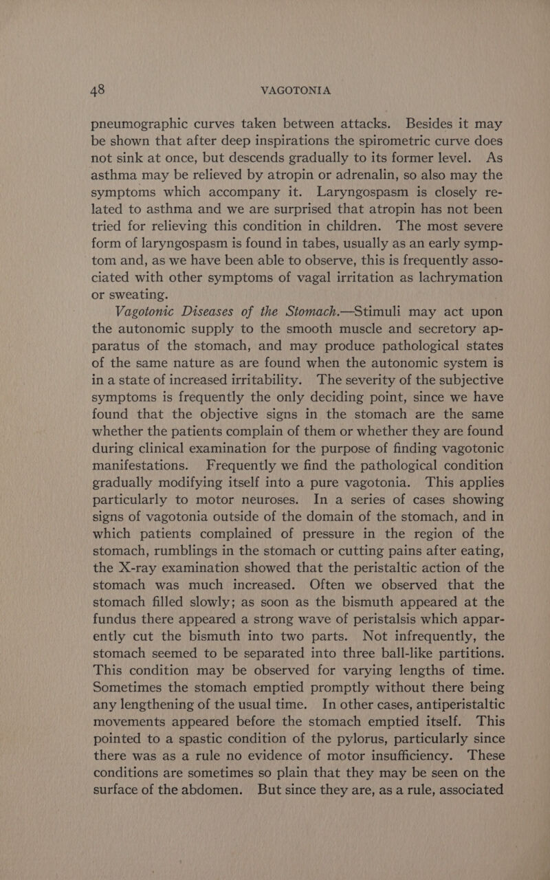 pneumographic curves taken between attacks. Besides it may be shown that after deep inspirations the spirometric curve does not sink at once, but descends gradually to its former level. As asthma may be relieved by atropin or adrenalin, so also may the symptoms which accompany it. Laryngospasm is closely re- lated to asthma and we are surprised that atropin has not been tried for relieving this condition in children. The most severe form of laryngospasm is found in tabes, usually as an early symp- tom and, as we have been able to observe, this is frequently asso- ciated with other symptoms of vagal irritation as lachrymation or sweating. | Vagotonic Diseases of the Stomach.—Stimuli may act upon the autonomic supply to the smooth muscle and secretory ap- paratus of the stomach, and may produce pathological states of the same nature as are found when the autonomic system is in a state of increased irritability. The severity of the subjective symptoms is frequently the only deciding point, since we have found that the objective signs in the stomach are the same whether the patients complain of them or whether they are found during clinical examination for the purpose of finding vagotonic manifestations. Frequently we find the pathological condition gradually modifying itself into a pure vagotonia. This applies particularly to motor neuroses. In a series of cases showing signs of vagotonia outside of the domain of the stomach, and in which patients complained of pressure in the region of the stomach, rumblings in the stomach or cutting pains after eating, the X-ray examination showed that the peristaltic action of the stomach was much increased. Often we observed that the stomach filled slowly; as soon as the bismuth appeared at the fundus there appeared a strong wave of peristalsis which appar- ently cut the bismuth into two parts. Not infrequently, the stomach seemed to be separated into three ball-like partitions. This condition may be observed for varying lengths of time. Sometimes the stomach emptied promptly without there being any lengthening of the usual time. In other cases, antiperistaltic movements appeared before the stomach emptied itself. This pointed to a spastic condition of the pylorus, particularly since there was as a rule no evidence of motor insufficiency. These conditions are sometimes so plain that they may be seen on the surface of the abdomen. But since they are, as a rule, associated