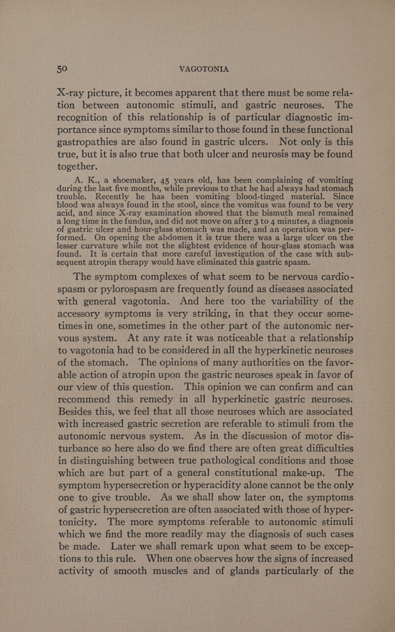 X-ray picture, it becomes apparent that there must be some rela- tion between autonomic stimuli, and gastric neuroses. The recognition of this relationship is of particular diagnostic im- portance since symptoms similar to those found in these functional gastropathies are also found in gastric ulcers. Not only is this true, but it is also true that both ulcer and neurosis may be found together. A. K., a shoemaker, 45 years old, has been complaining of vomiting during the last five months, while previous to that he had always had stomach trouble. Recently he has been vomiting blood-tinged material. Since blood was always found in the stool, since the vomitus was found to be very acid, and since X-ray examination showed that the bismuth meal remained a long time in the fundus, and did not move on after 3 to 4 minutes, a diagnosis of gastric ulcer and hour- glass stomach was made, and an operation was per- formed. On opening the abdomen it is true there was a large ulcer on the lesser curvature while not the slightest evidence of hour-glass stomach was found. It is certain that more careful investigation of the case with sub- sequent atropin therapy would have eliminated this gastric spasm. The symptom complexes of what seem to be nervous cardio- spasm or pylorospasm are frequently found as diseases associated with general vagotonia. And here too the variability of the accessory symptoms is very striking, in that they occur some- times in one, sometimes in the other part of the autonomic ner- vous system. At any rate it was noticeable that a relationship to vagotonia had to be considered in all the hyperkinetic neuroses of the stomach. ‘The opinions of many authorities on the favor- able action of atropin upon the gastric neuroses speak in favor of our view of this question. This opinion we can confirm and can recommend this remedy in all hyperkinetic gastric neuroses. Besides this, we feel that all those neuroses which are associated with increased gastric secretion are referable to stimuli from the autonomic nervous system. As in the discussion of motor dis- turbance so here also do we find there are often great difficulties in distinguishing between true pathological conditions and those which are but part of a general constitutional make-up. The symptom hypersecretion or hyperacidity alone cannot be the only one to give trouble. As we shall show later on, the symptoms of gastric hypersecretion are often associated with those of hyper- tonicity. The more symptoms referable to autonomic stimuli which we find the more readily may the diagnosis of such cases be made. Later we shall remark upon what seem to be excep- tions to this rule. When one observes how the signs of increased activity of smooth muscles and of glands particularly of the