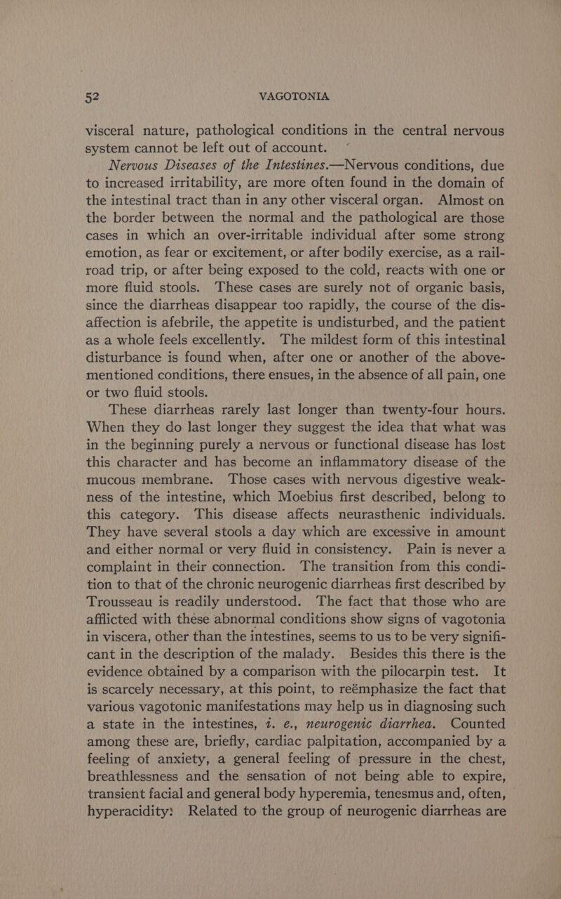 visceral nature, pathological conditions in the central nervous system cannot be left out of account. Nervous Diseases of the Intestines.—Nervous conditions, due to increased irritability, are more often found in the domain of the intestinal tract than in any other visceral organ. Almost on the border between the normal and the pathological are those cases in which an over-irritable individual after some strong emotion, as fear or excitement, or after bodily exercise, as a rail- road trip, or after being exposed to the cold, reacts with one or more fluid stools. These cases are surely not of organic basis, since the diarrheas disappear too rapidly, the course of the dis- affection is afebrile, the appetite is undisturbed, and the patient as a whole feels excellently. The mildest form of this intestinal disturbance is found when, after one or another of the above- mentioned conditions, there ensues, in the absence of all pain, one or two fluid stools. These diarrheas rarely last longer than twenty-four hours. When they do last longer they suggest the idea that what was in the beginning purely a nervous or functional disease has lost this character and has become an inflammatory disease of the mucous membrane. ‘Those cases with nervous digestive weak- ness of the intestine, which Moebius first described, belong to this category. This disease affects neurasthenic individuals. They have several stools a day which are excessive in amount and either normal or very fluid in consistency. Pain is never a complaint in their connection. ‘The transition from this condi- tion to that of the chronic neurogenic diarrheas first described by Trousseau is readily understood. The fact that those who are afflicted with these abnormal conditions show signs of vagotonia in viscera, other than the intestines, seems to us to be very signifi- cant in the description of the malady. Besides this there is the evidence obtained by a comparison with the pilocarpin test. It is scarcely necessary, at this point, to reémphasize the fact that various vagotonic manifestations may help us in diagnosing such a state in the intestines, 7. e., neurogenic diarrhea. Counted among these are, briefly, cardiac palpitation, accompanied by a feeling of anxiety, a general feeling of pressure in the chest, breathlessness and the sensation of not being able to expire, transient facial and general body hyperemia, tenesmus and, often, | hyperacidity: Related to the group of neurogenic diarrheas are