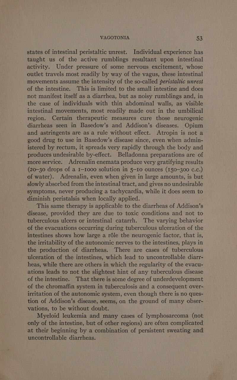 states of intestinal peristaltic unrest. Individual experience has taught us of the active rumblings resultant upon intestinal activity. Under pressure of some nervous excitement, whose outlet travels most readily by way of the vagus, these intestinal movements assume the intensity of the so-called peristaltic unrest of the intestine. This is limited to the small intestine and does not manifest itself as a diarrhea, but as noisy rumblings and, in the case of individuals with thin abdominal walls, as visible intestinal movements, most readily made out in the umbilical region. Certain therapeutic measures cure those neurogenic diarrheas seen in Basedow’s and Addison’s diseases. Opium and astringents are as a rule without effect. Atropin is not a good drug to use in Basedow’s disease since, even when admin- istered by rectum, it spreads very rapidly through the body and produces undesirable by-effect. Belladonna preparations are of more service. Adrenalin enemata produce very gratifying results (20-30 drops of a I—1000 solution in 5-10 ounces (150-300 c.c.) of water). Adrenalin, even when given in large amounts, is but slowly absorbed from the intestinal tract, and gives no undesirable symptoms, never producing a tachycardia, while it does seem to diminish peristalsis when locally applied. ‘This same therapy is applicable to the diarrheas of Rideau s disease, provided they are due to toxic conditions and not to tuberculous ulcers or intestinal catarrh. The varying behavior of the evacuations occurring during tuberculous ulceration of the intestines shows how large a réle the neurogenic factor, that is, the irritability of the autonomic nerves to the intestines, plays in the production of diarrheas. There are cases of tuberculous ulceration of the intestines, which lead to uncontrollable diarr- heas, while there are others in which the regularity of the evacu- ations leads to not the slightest hint of any tuberculous disease of the intestine. That there is some degree of underdevelopment of the chromaffin system in tuberculosis and a consequent over- irritation of the autonomic system, even though there is no ques- tion of Addison’s disease, seems, on the ground of many obser- - vations, to be without doubt. Myeloid leukemia and many cases of lymphosarcoma (not only of the intestine, but of other regions) are often complicated at their beginning by a combination of persistent sweating and uncontrollable diarrheas.