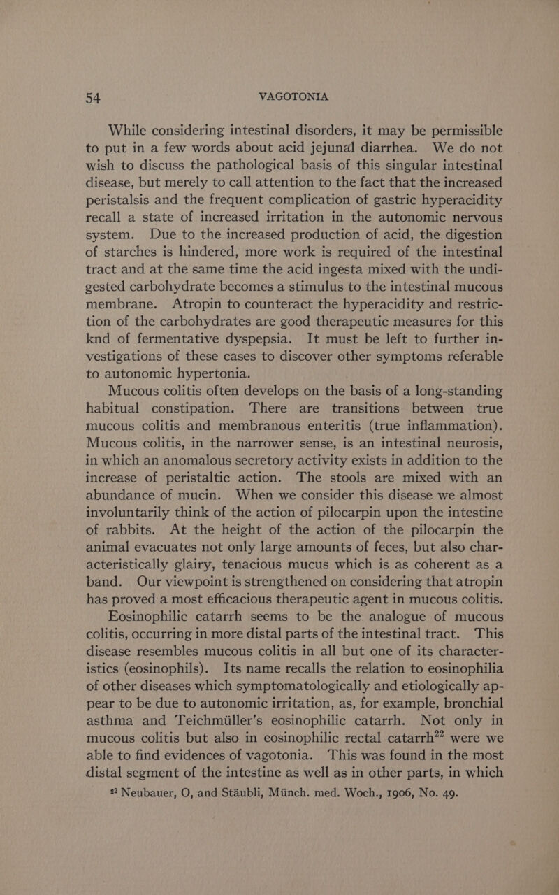 While considering intestinal disorders, it may be permissible to put in a few words about acid jejunal diarrhea. We do not wish to discuss the pathological basis of this singular intestinal disease, but merely to call attention to the fact that the increased peristalsis and the frequent complication of gastric hyperacidity recall a state of increased irritation in the autonomic nervous system. Due to the increased production of acid, the digestion of starches is hindered, more work is required of the intestinal tract and at the same time the acid ingesta mixed with the undi- gested carbohydrate becomes a stimulus to the intestinal mucous membrane. Atropin to counteract the hyperacidity and restric- tion of the carbohydrates are good therapeutic measures for this knd of fermentative dyspepsia. It must be left to further in- vestigations of these cases to discover other symptoms referable to autonomic hypertonia. Mucous colitis often develops on the basis of a long-standing habitual constipation. There are transitions between true mucous colitis and membranous enteritis (true inflammation). Mucous colitis, in the narrower sense, is an intestinal neurosis, in which an anomalous secretory activity exists in addition to the increase of peristaltic action. The stools are mixed with an abundance of mucin. When we consider this disease we almost involuntarily think of the action of pilocarpin upon the intestine of rabbits. At the height of the action of the pilocarpin the animal evacuates not only large amounts of feces, but also char- acteristically glairy, tenacious mucus which is as coherent as a band. Our viewpoint is strengthened on considering that atropin has proved a most efficacious therapeutic agent in mucous colitis. Eosinophilic catarrh seems to be the analogue of mucous colitis, occurring in more distal parts of the intestinal tract. This disease resembles mucous colitis in all but one of its character- istics (eosinophils). Its name recalls the relation to eosinophilia of other diseases which symptomatologically and etiologically ap- pear to be due to autonomic irritation, as, for example, bronchial asthma and Teichmiiller’s eosinophilic catarrh. Not only in mucous colitis but also in eosinophilic rectal catarrh?” were we able to find evidences of vagotonia. ‘This was found in the most distal segment of the intestine as well as in other parts, in which 22 Neubauer, O, and Staubli, Miinch. med. Woch., 1906, No. 49.