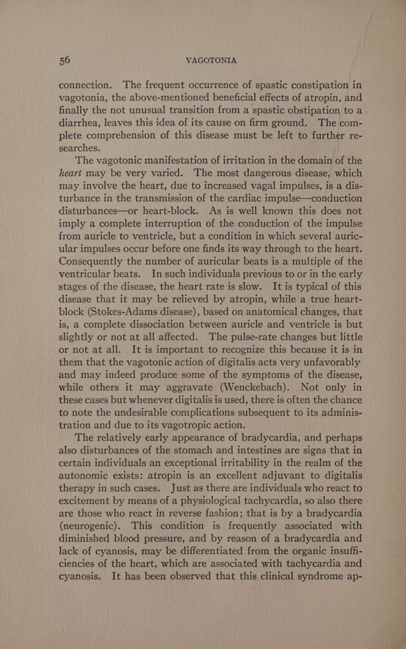 connection. The frequent occurrence of spastic constipation in vagotonia, the above-mentioned beneficial effects of atropin, and finally the not unusual transition from a spastic obstipation to a diarrhea, leaves this idea of its cause on firm ground. The com- plete comprehension of this disease must be left to further re- searches. The vagotonic manifestation of irritation in the domain of the heart may be very varied. The most dangerous disease, which may involve the heart, due to increased vagal impulses, is a dis- turbance in the transmission of the cardiac impulse—conduction disturbances—or heart-block. As is well known this does not imply a complete interruption of the conduction of the impulse from auricle to ventricle, but a condition in which several auric- ular impulses occur before one finds its way through to the heart. Consequently the number of auricular beats is a multiple of the ventricular beats. In such individuals previous to or in the early stages of the disease, the heart rate is slow. It is typical of this disease that it may be relieved by atropin, while a true heart- block (Stokes-Adams disease), based on anatomical changes, that is, a complete dissociation between auricle and ventricle is but slightly or not at all affected. The pulse-rate changes but little or not at all. It is important to recognize this because it is in them that the vagotonic action of digitalis acts very unfavorably and may indeed produce some of the symptoms of the disease, while others it may aggravate (Wenckebach). Not only in these cases but whenever digitalis is used, there is often the chance to note the undesirable complications subsequent to its adminis- tration and due to its vagotropic action. The relatively early appearance of bradycardia, and perhaps also disturbances of the stomach and intestines are signs that in certain individuals an exceptional irritability in the realm of the autonomic exists: atropin is an excellent adjuvant to digitalis therapy in such cases. Just as there are individuals who react to excitement by means of a physiological tachycardia, so also there are those who react in reverse fashion; that is by a bradycardia (neurogenic). This condition is frequently associated with diminished blood pressure, and by reason of a bradycardia and lack of cyanosis, may be differentiated from the organic insuff- ciencies of the heart, which are associated with tachycardia and cyanosis. It has been observed that this clinical syndrome ap-