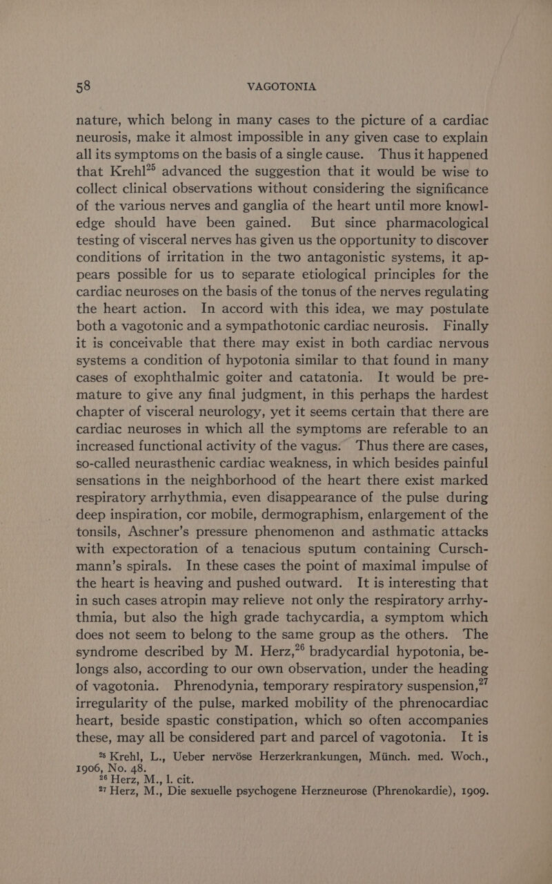 nature, which belong in many cases to the picture of a cardiac neurosis, make it almost impossible in any given case to explain all its symptoms on the basis of a single cause. Thus it happened that Krehl”> advanced the suggestion that it would be wise to collect clinical observations without considering the significance of the various nerves and ganglia of the heart until more knowl- edge should have been gained. But since pharmacological testing of visceral nerves has given us the opportunity to discover conditions of irritation in the two antagonistic systems, it ap- pears possible for us to separate etiological principles for the cardiac neuroses on the basis of the tonus of the nerves regulating the heart action. In accord with this idea, we may postulate both a vagotonic and a sympathotonic cardiac neurosis. Finally it is conceivable that there may exist in both cardiac nervous systems a condition of hypotonia similar to that found in many cases of exophthalmic goiter and catatonia. It would be pre- mature to give any final judgment, in this perhaps the hardest chapter of visceral neurology, yet it seems certain that there are cardiac neuroses in which all the symptoms are referable to an increased functional activity of the vagus. Thus there are cases, so-called neurasthenic cardiac weakness, in which besides painful sensations in the neighborhood of the heart there exist marked respiratory arrhythmia, even disappearance of the pulse during deep inspiration, cor mobile, dermographism, enlargement of the tonsils, Aschner’s pressure phenomenon and asthmatic attacks with expectoration of a tenacious sputum containing Cursch- mann’s spirals. In these cases the point of maximal impulse of the heart is heaving and pushed outward. It is interesting that in such cases atropin may relieve not only the respiratory arrhy- thmia, but also the high grade tachycardia, a symptom which does not seem to belong to the same group as the others. The syndrome described by M. Herz,”° bradycardial hypotonia, be- longs also, according to our own observation, under the heading of vagotonia. Phrenodynia, temporary respiratory suspension,” irregularity of the pulse, marked mobility of the phrenocardiac heart, beside spastic constipation, which so often accompanies these, may all be considered part and parcel of vagotonia. It is °° Krehl, L., Ueber nervése Herzerkrankungen, Miinch. med. Woch., 1906, No. 48. 26 Herz, M., |. cit. 27 Herz, M., Die sexuelle psychogene Herzneurose (Phrenokardie), 1909.