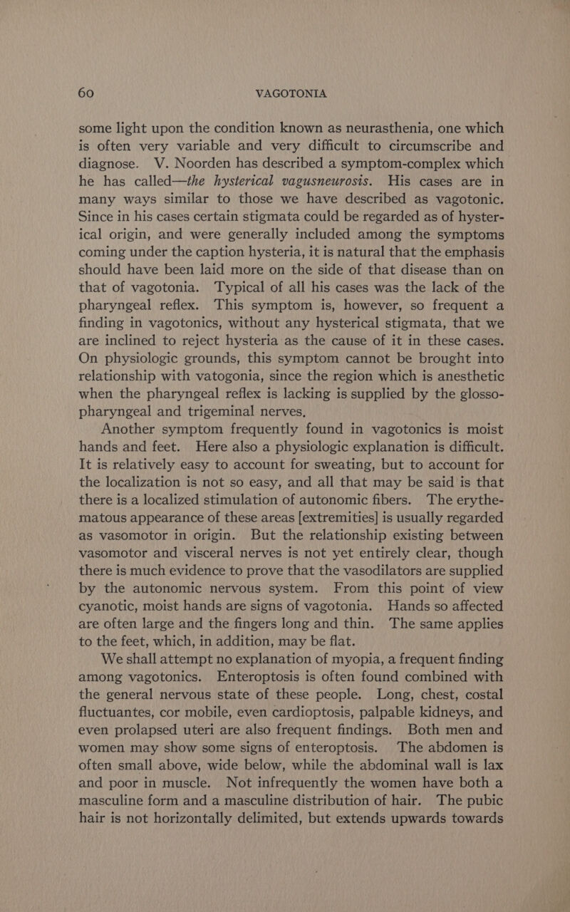 some light upon the condition known as neurasthenia, one which is often very variable and very difficult to circumscribe and diagnose. V. Noorden has described a symptom-complex which he has called—the hysterical vagusneurosis. His cases are in many ways similar to those we have described as vagotonic. Since in his cases certain stigmata could be regarded as of hyster- ical origin, and were generally included among the symptoms coming under the caption hysteria, it is natural that the emphasis should have been laid more on the side of that disease than on that of vagotonia. Typical of all his cases was the lack of the pharyngeal reflex. This symptom is, however, so frequent a finding in vagotonics, without any hysterical stigmata, that we are inclined to reject hysteria: as the cause of it in these cases. On physiologic grounds, this symptom cannot be brought into relationship with vatogonia, since the region which is anesthetic when the pharyngeal reflex is lacking is supplied by the glosso- pharyngeal and trigeminal nerves, Another symptom frequently found in vagotonics is moist hands and feet. Here also a physiologic explanation is difficult. It is relatively easy to account for sweating, but to account for the localization is not so easy, and all that may be said is that there is a localized stimulation of autonomic fibers. The erythe- matous appearance of these areas [extremities] is usually regarded as vasomotor in origin. But the relationship existing between vasomotor and visceral nerves is not yet entirely clear, though there is much evidence to prove that the vasodilators are supplied by the autonomic nervous system. From this point of view cyanotic, moist hands are signs of vagotonia. Hands so affected are often large and the fingers long and thin. The same applies to the feet, which, in addition, may be flat. We shall attempt no explanation of myopia, a frequent finding among vagotonics. Enteroptosis is often found combined with the general nervous state of these people. Long, chest, costal fluctuantes, cor mobile, even cardioptosis, palpable kidneys, and even prolapsed uteri are also frequent findings. Both men and women may show some signs of enteroptosis. The abdomen is often small above, wide below, while the abdominal wall is lax and poor in muscle. Not infrequently the women have both a masculine form and a masculine distribution of hair. The pubic hair is not horizontally delimited, but extends upwards towards