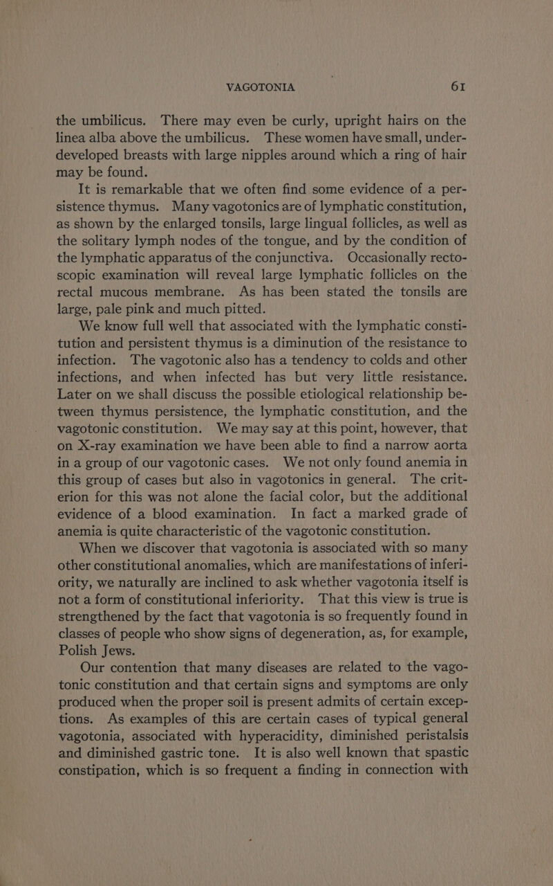 the umbilicus. There may even be curly, upright hairs on the linea alba above the umbilicus. These women have small, under- developed breasts with large nipples around which a ring of hair may be found. It is remarkable that we often find some evidence of a per- sistence thymus. Many vagotonics are of lymphatic constitution, as shown by the enlarged tonsils, large lingual follicles, as well as the solitary lymph nodes of the tongue, and by the condition of the lymphatic apparatus of the conjunctiva. Occasionally recto- scopic examination will reveal large lymphatic follicles on the rectal mucous membrane. As has been stated the tonsils are large, pale pink and much pitted. We know full well that associated with the lymphatic consti- tution and persistent thymus is a diminution of the resistance to infection. The vagotonic also has a tendency to colds and other infections, and when infected has but very little resistance. Later on we shall discuss the possible etiological relationship be- tween thymus persistence, the lymphatic constitution, and the vagotonic constitution. We may say at this point, however, that on X-ray examination we have been able to find a narrow aorta in a group of our vagotonic cases. We not only found anemia in this group of cases but also in vagotonics in general. The crit- erion for this was not alone the facial color, but the additional evidence of a blood examination. In fact a marked grade of anemia is quite characteristic of the vagotonic constitution. When we discover that vagotonia is associated with so many other constitutional anomalies, which are manifestations of inferi- ority, we naturally are inclined to ask whether vagotonia itself is not a form of constitutional inferiority. That this view is true is strengthened by the fact that vagotonia is so frequently found in classes of people who show signs of degeneration, as, for example, Polish Jews. | Our contention that many diseases are related to the vago- tonic constitution and that certain signs and symptoms are only produced when the proper soil is present admits of certain excep- tions. As examples of this are certain cases of typical general vagotonia, associated with hyperacidity, diminished peristalsis and diminished gastric tone. It is also well known that spastic constipation, which is so frequent a finding in connection with