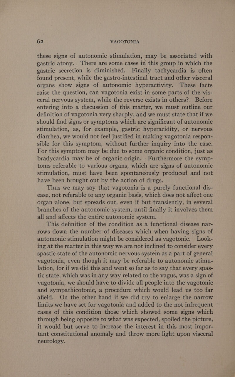 these signs of autonomic stimulation, may be associated with gastric atony.. There are some cases in this group in which the gastric secretion is diminished. Finally tachycardia is often found present, while the gastro-intestinal tract and other visceral organs show signs of autonomic hyperactivity. These facts raise the question, can vagotonia exist in some parts of the vis- ceral nervous system, while the reverse exists in others? Before entering into a discussion of this matter, we must outline our definition of vagotonia very sharply, and we must state that if we should find signs or symptoms which are significant of autonomic stimulation, as, for example, gastric hyperacidity, or nervous diarrhea, we would not feel justified in making vagotonia respon- sible for this symptom, without further inquiry into the case. For this symptom may be due to some organic condition, just as bradycardia may be of organic origin. - Furthermore the symp- toms referable to various organs, which are signs of autonomic stimulation, must have been spontaneously produced and not have been brought out by the action of drugs. Thus we may say that vagotonia is a purely functional dis- ease, not referable to any organic basis, which does not affect one organ alone, but spreads out, even if but transiently, in several branches of the autonomic system, until finally it involves them all and affects the entire autonomic system. This definition of the condition as a functional disease nar- rows down the number of diseases which when having signs of automonic stimulation might be considered as vagotonic. Look- ing at the matter in this way we are not inclined to consider every spastic state of the autonomic nervous system as a part of general vagotonia, even though it may be referable to autonomic stimu- lation, for if we did this and went so far as to say that every spas- tic state, which was in any way related to the vagus, was a sign of vagotonia, we should have to divide all people into the vagotonic and sympathicotonic, a procedure which would lead us too far afield. On the other hand if we did try to enlarge the narrow limits we have set for vagotonia and added to the not infrequent cases of this condition those which showed some signs which through being opposite to what was expected, spoiled the picture, it would but serve to increase the interest in this most impor- tant constitutional anomaly and throw more light upon visceral neurology.