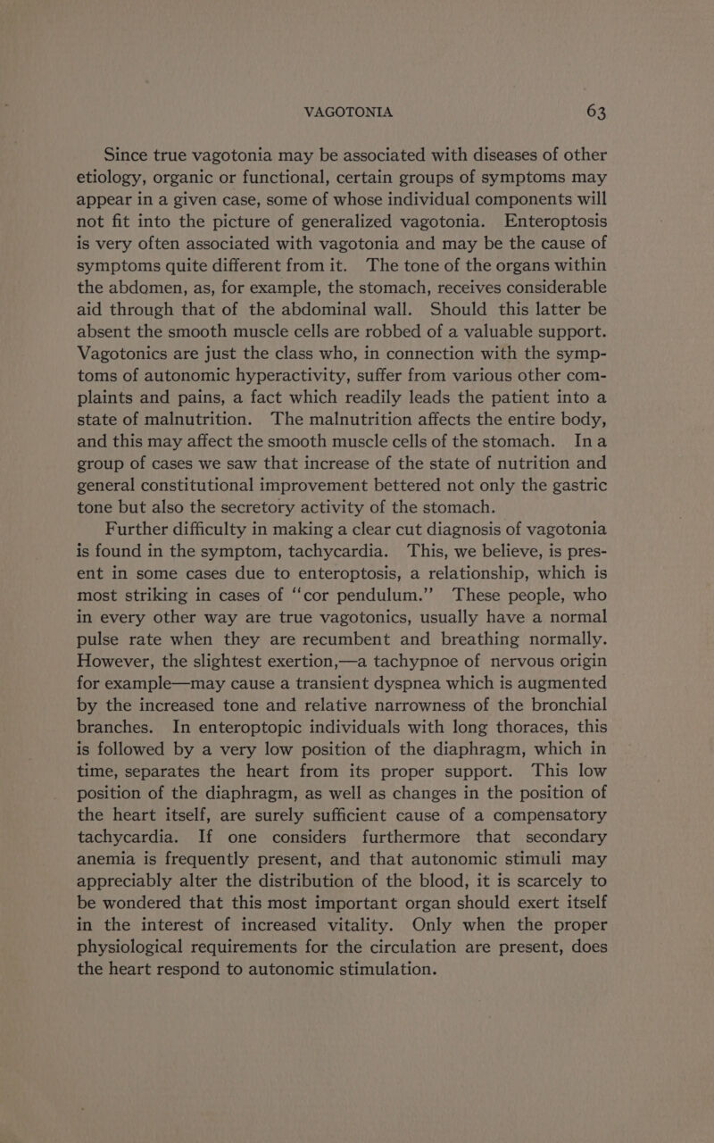 Since true vagotonia may be associated with diseases of other etiology, organic or functional, certain groups of symptoms may appear in a given case, some of whose individual components will not fit into the picture of generalized vagotonia. Enteroptosis is very often associated with vagotonia and may be the cause of symptoms quite different from it. The tone of the organs within the abdomen, as, for example, the stomach, receives considerable aid through that of the abdominal wall. Should this latter be absent the smooth muscle cells are robbed of a valuable support. Vagotonics are just the class who, in connection with the symp- toms of autonomic hyperactivity, suffer from various other com- plaints and pains, a fact which readily leads the patient into a state of malnutrition. The malnutrition affects the entire body, and this may affect the smooth muscle cells of the stomach. Ina group of cases we saw that increase of the state of nutrition and general constitutional improvement bettered not only the gastric tone but also the secretory activity of the stomach. Further difficulty in making a clear cut diagnosis of vagotonia is found in the symptom, tachycardia. ‘This, we believe, is pres- ent in some cases due to enteroptosis, a relationship, which is most striking in cases of “cor pendulum.’’ These people, who in every other way are true vagotonics, usually have a normal pulse rate when they are recumbent and breathing normally. However, the slightest exertion,—a tachypnoe of nervous origin for example—may cause a transient dyspnea which is augmented by the increased tone and relative narrowness of the bronchial branches. In enteroptopic individuals with long thoraces, this is followed by a very low position of the diaphragm, which in time, separates the heart from its proper support. This low position of the diaphragm, as well as changes in the position of the heart itself, are surely sufficient cause of a compensatory tachycardia. If one considers furthermore that secondary anemia is frequently present, and that autonomic stimuli may appreciably alter the distribution of the blood, it is scarcely to be wondered that this most important organ should exert itself in the interest of increased vitality. Only when the proper physiological requirements for the circulation are present, does the heart respond to autonomic stimulation.