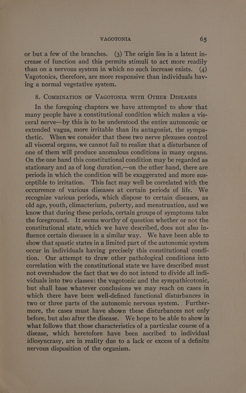 or but a few of the branches. (3) The origin lies in a latent in- crease of function and this permits stimuli to act more readily than on a nervous system in which no such increase exists. (4) Vagotonics, therefore, are more responsive than individuals hav- ing a normal vegetative system. 8. COMBINATION OF VAGOTONIA WITH OTHER DISEASES In the foregoing chapters we have attempted to show that many people have a constitutional condition which makes a vis- ceral nerve—by this is to be understood the entire autonomic or extended vagus, more irritable than its antagonist, the sympa- thetic. When we consider that these two nerve plexuses control all visceral organs, we cannot fail to realize that a disturbance of one of them will produce anomalous conditions in many organs. On the one hand this constitutional condition may be regarded as stationary and as of long duration,—on the other hand, there are periods in which the condition will be exaggerated and more sus- ceptible to irritation. This fact may well be correlated with the occurrence of various diseases at certain periods of life. We recognize various periods, which dispose to certain diseases, as old age, youth, climacterium, puberty, and menstruation, and we know that during these periods, certain groups of symptoms take the foreground. It seems worthy of question whether or not the constitutional state, which we have described, does not also in- fluence certain diseases in a similar way. We have been able to show that spastic states in a limited part of the autonomic system occur in individuals having precisely this constitutional condi- tion. Our attempt to draw other pathological conditions into correlation with the constitutional state we have described must not overshadow the fact that we do not intend to divide all indi- viduals into two classes: the vagotonic and the sympathicotonic, but shall base whatever conclusions we may reach on cases in which there have been well-defined functional disturbances in two or three parts of the autonomic nervous system. Further- more, the cases must have shown these disturbances not only before, but also after the disease. We hope to be able to show in what follows that those characteristics of a particular course of a disease, which heretofore have been ascribed to individual idiosyncrasy, are in reality due to a lack or excess of a definite nervous disposition of the organism.