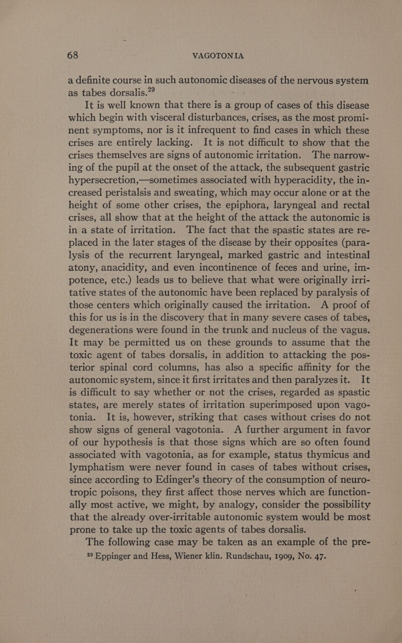 a definite course in such autonomic diseases of the nervous system as tabes dorsalis.” It is well known that there is a group of cases of this disease - which begin with visceral disturbances, crises, as the most promi- nent symptoms, nor is it infrequent to find cases in which these crises are entirely lacking. It is not difficult to show that the crises themselves are signs of autonomic irritation. The narrow- ing of the pupil at the onset of the attack, the subsequent gastric hypersecretion,—sometimes associated with hyperacidity, the in- creased peristalsis and sweating, which may occur alone or at the height of some other crises, the epiphora, laryngeal and rectal crises, all show that at the height of the attack the autonomic is in a state of irritation. The fact that the spastic states are re- placed in the later stages of the disease by their opposites (para- lysis of the recurrent laryngeal, marked gastric and intestinal atony, anacidity, and even incontinence of feces and urine, im- potence, etc.) leads us to believe that what were originally irri- tative states of the autonomic have been replaced by paralysis of those centers which originally caused the irritation. A proof of this for us is in the discovery that in many severe cases of tabes, degenerations were found in the trunk and nucleus of the vagus. It may be permitted us on these grounds to assume that the toxic agent of tabes dorsalis, in addition to attacking the pos- terior spinal cord columns, has also a specific affinity for the autonomic system, since it first irritates and then paralyzesit. It is difficult to say whether or not the crises, regarded as spastic states, are merely states of irritation superimposed upon vago- tonia. It is, however, striking that cases without crises do not show signs of general vagotonia. A further argument in favor of our hypothesis is that those signs which are so often found associated with vagotonia, as for example, status thymicus and lymphatism were never found in cases of tabes without crises, since according to Edinger’s theory of the consumption of neuro- tropic poisons, they first affect those nerves which are function- ally most active, we might, by analogy, consider the possibility that the already over-irritable autonomic system would be most prone to take up the toxic agents of tabes dorsalis. The following case may be taken as an example of the pre- 29 Eppinger and Hess, Wiener klin. Rundschau, 1909, No. 47.