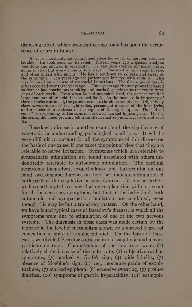 disposing affect, which pre-existing vagotonia has upon the occur- rence of crises in tabes: A. F., a merchant, has complained since his youth of nervous stomach trouble. He took soda for its relief. Fifteen years ago a gastric analysis was done and showed hyperacidity. He has been costive for many years, going to stool but every three to four days. The stool is very small in size, and often mixed with mucus. He has a tendency to salivate and sweat at the same time. Ten years ago the patient was infected with syphilis. This was followed by a course of mercurial inunctions. The first signs of gastric crises occurred over three years ago. Three years ago the symptoms increased so that he had continuous vomiting and marked gastric pains for two to three days of each week. Even when he had not taken food, the patient vomited large amounts of an acid, bile-stained fluid. As the increase in frequency of these attacks continued, the patient came to the clinic for advice. Objectively there were absence of the light-reflex, permanent absence of the knee-jerks, and a moderate anesthesia in the region of the right nipple. The ‘‘Head zone,’’ corresponding to the stomach, showed marked hyperalgesia. During the crises, the blood pressure fell from the normal 105 mm. Hg. to 70 and even 60. Basedow’s disease is another example of the significance of vagotonia in understanding pathological conditions. It will be very difficult to account for all the symptoms of this disease on the basis of one cause, if one takes the point of view that they are referable to nerve irritation. Symptoms which are referable to sympathetic stimulation are found associated with others un- doubtedly referable to autonomic stimulation. The cardinal symptoms themselves, exophthalmos and tachycardia on one hand, sweating and diarrhea on the other, indicate stimulation of both parts of the vegetative nervous system. In another article we have attempted to show that one explanation will not accont for all the accessory symptoms, but that in the individual, both autonomic and sympathetic stimulation are combined, even though this may be but a transitory matter. On the other hand, we have found typical cases of Basedow’s disease, in which all the symptoms were due to stimulation of one of the two nervous systems. The diagnosis in these cases was made certain by the increase in the level of metabolism shown by a marked degree of emaciation in spite of a sufficient diet. On the basis of these cases, we divided Basedow’s disease into a vagotonic and a sym- pathicotonic type. Characteristic of the first type were: (1) relatively slight increase of the pulse rate, (2) subjective cardiac symptoms, (3) marked v. Grafe’s sign, (4) wide lid-slits, (5) absence of Moebius’s sign, (6) very moderate grade of exoph- thalmos, (7) marked epiphora, (8) excessive sweating, (9) profuse diarrhea, (10) symptoms of gastric hyperacidity, (11) eosinoph-