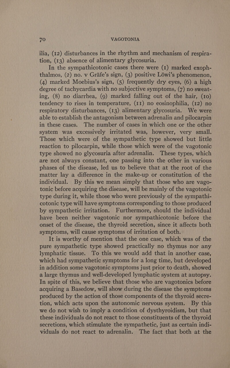 ilia, (12) disturbances in the rhythm and mechanism of respira- tion, (13) absence of alimentary glycosuria. In the sympathicotonic cases there were (1) marked exoph- thalmos, (2) no. v Grafe’s sign, (3) positive Léwi’s phenomenon, (4) marked Moebius’s sign, (5) frequently dry eyes, (6) a high degree of tachycardia with no subjective symptoms, (7) no sweat- ing, (8) no diarrhea, (9) marked falling out of the hair, (10) tendency to rises in temperature, (11) no eosinophilia, (12) no respiratory disturbances, (13), alimentary glycosuria. We were able to establish the antagonism between adrenalin and pilocarpin in these cases. The number of cases in which one or the other system was excessively irritated was, however, very small. Those which were of the sympathetic type showed but little reaction to pilocarpin, while those which were of the vagotonic type showed no glycosuria after adrenalin. These types, which are not always constant, one passing into the other in various phases of the disease, led us to believe that at the root of the matter lay a difference in the make-up or constitution of the individual. By this we mean simply that those who are vago- tonic before acquiring the disease, will be mainly of the vagotonic type during it, while those who were previously of the sympathi- cotonic type will have symptoms corresponding to those produced by sympathetic irritation. Furthermore, should the individual have been neither vagotonic nor sympathicotonic before the onset of the disease, the thyroid secretion, since it affects both symptoms, will cause symptoms of irritation of both. It is worthy of mention that the one case, which was of the pure sympathetic type showed practically no thymus nor any lymphatic tissue. To this we would add that in another case, which had sympathetic symptoms for a long time, but developed in addition some vagotonic symptoms just prior to death, showed a large thymus and well-developed lymphatic system at autopsy. In spite of this, we believe that those who are vagotonics before acquiring a Basedow, will show during the disease the symptoms produced by the action of those components of the thyroid secre- tion, which acts upon the autonomic nervous system. By this we do not wish to imply a condition of dysthyroidism, but that these individuals do not react to those constituents of the thyroid secretions, which stimulate the sympathetic, just as certain indi- viduals do not react to adrenalin. The fact that both at the